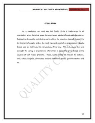 [ADMINISTRTAIVE OFFICE MANAGEMENT] September 11, 2012




                                     CONCLUSION



       As a conclusion, we could say that Quality Circle is implemented to all

organization where there is a scope for group based solution of work related problems.

Besides that, the quality control aims are to achieve the objectives basically through the

development of people, and as the most important asset of an organization. Quality

Circles also are not limited to manufacturing firms only.      This is because, they are

applicable for variety of organizations where there is scoped for group based on the

solutions of work related problems. These, quality circles are relevant for factories,

firms, school, hospitals, universities, research institutions, banks, government office and

etc.




                                                                                        37
 