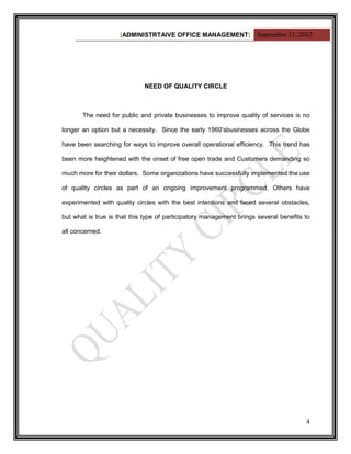 [ADMINISTRTAIVE OFFICE MANAGEMENT] September 11, 2012




                             NEED OF QUALITY CIRCLE



       The need for public and private businesses to improve quality of services is no

longer an option but a necessity. Since the early 1960‟sbusinesses across the Globe

have been searching for ways to improve overall operational efficiency. This trend has

been more heightened with the onset of free open trade and Customers demanding so

much more for their dollars. Some organizations have successfully implemented the use

of quality circles as part of an ongoing improvement programmed. Others have

experimented with quality circles with the best intentions and faced several obstacles,

but what is true is that this type of participatory management brings several benefits to

all concerned.




                                                                                       4
 