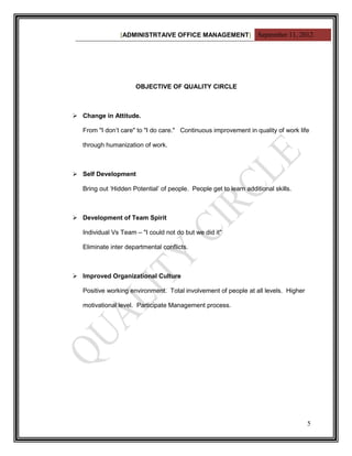 [ADMINISTRTAIVE OFFICE MANAGEMENT] September 11, 2012




                      OBJECTIVE OF QUALITY CIRCLE



 Change in Attitude.

   From "I don‟t care" to "I do care." Continuous improvement in quality of work life

   through humanization of work.



 Self Development

   Bring out „Hidden Potential‟ of people. People get to learn additional skills.



 Development of Team Spirit

   Individual Vs Team – "I could not do but we did it"

   Eliminate inter departmental conflicts.



 Improved Organizational Culture

   Positive working environment. Total involvement of people at all levels. Higher

   motivational level. Participate Management process.




                                                                                     5
 