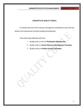 [ADMINISTRTAIVE OFFICE MANAGEMENT] September 11, 2012




                           CONCEPTS OF QUALITY CIRCLE



       It is based upon the human resource management considered as one of the key

factors in the improvement of product quality and productivity.



       It has three major attributes which are;

                  1. Quality circle is a form of Participative Management.

                  2. Quality circle is a Human Resource Development Technique.

                  3. Quality circle is a Problem Solving Technique.




                                                                                 6
 