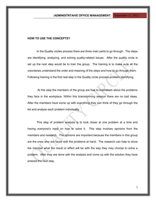 [ADMINISTRTAIVE OFFICE MANAGEMENT] September 11, 2012




HOW TO USE THE CONCEPTS?



       In the Quality circles process there are three main parts to go through. The steps

are identifying, analyzing, and solving quality-related issues. After the quality circle is

set up the next step would be to train the group. The training is to make sure all the

voluntaries understand the order and meaning of the steps and how to go through them.

Following training is the first real step in the Quality circle process-problem identifying.



        At this step the members of the group are free to brainstorm about the problems

they face in the workplace. Within this brainstorming session there are no bad ideas.

After the members have some up with everything they can think of they go through the

list and analyze each problem individually.



       This step of problem analysis is to look closer at one problem at a time and

having everyone's input on how to solve it.          This step involves opinions from the

members and research. The opinions are important because the members in this group

are the ones who are faced with the problems at hand. The research can help to show

the member what the result or effect will be with the way they may choose to solve a

problem. After they are done with the analysis and come up with the solution they have

entered the next step.




                                                                                               7
 