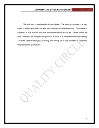[ADMINISTRTAIVE OFFICE MANAGEMENT] September 11, 2012




       The last step in quality circles is the solution. The members prepare how they

intend to solve the problem that was first presented in the brainstorming. The solution is

explained in how it works and what the solution results should be. Those results are

then showed to the mangers and group as a whole in a presentation type of meeting.

The three steps of identifying, analyzing, and solving are all very important in completing

the process of a quality circle




                                                                                         8
 