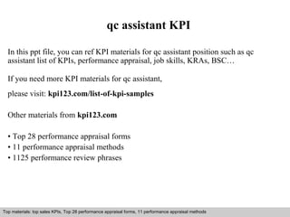 qc assistant KPI 
In this ppt file, you can ref KPI materials for qc assistant position such as qc 
assistant list of KPIs, performance appraisal, job skills, KRAs, BSC… 
If you need more KPI materials for qc assistant, 
please visit: kpi123.com/list-of-kpi-samples 
Other materials from kpi123.com 
• Top 28 performance appraisal forms 
• 11 performance appraisal methods 
• 1125 performance review phrases 
Top materials: top sales KPIs, Top 28 performance appraisal forms, 11 performance appraisal methods 
Interview questions and answers – free download/ pdf and ppt file 
 