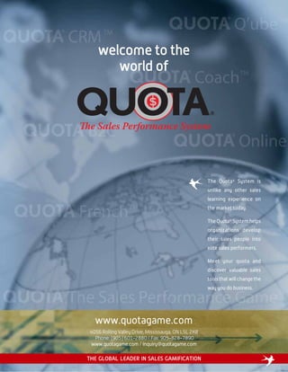 welcome to the
world of
www.quotagame.com
4056 Rolling Valley Drive, Mississauga, ON L5L 2K8
Phone: (905) 601-2880 / Fax: 905-828-7890
www.quotagame.com / inquiry@quotagame.com
The Quota®
System is
unlike any other sales
learning experience on
the market today.
The Quota®
System helps
organizations develop
their sales people into
elite sales performers.
Meet your quota and
discover valuable sales
tools that will change the
way you do business.
THE GLOBAL LEADER IN SALES GAMIFICATION
 