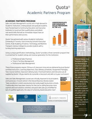 Quota®
Academic Partners Program
13
© All material is copyright and cannot be copied, reproduced, duplicated or distributed without proper written authorization of Namaico Holdings Inc.
ACADEMIC PARTNERS PROGRAM
Sales and Sales Management courses are in high demand in
Academic Institutions. Undergraduate and graduate students
have flocked back to Continuing Education and Executive
Institutes to round out their qualifications and obtain
real-world skills that will an immediate impact have on
their performance and success.
Quota® has partnered with various Academic Institutions
(University of Toronto; York University Schulich Executive
Centre; Arab Academy of Science, Technology and Maritime
Transport; Canisius College) to provide students with a
turnkey learning experience.
Using a unique gamification methodology, Quota® provides a three-semester program that
is unmatched for student ratings and revenue generation for the institution:
• Professional Sales Practices
• Time & Territory Management
• Professional Sales Management
These three programs require 78 hours of classroom time and are delivered by local Quota®
certified instructors. Learning Objectives; Class Delivery Schedules; Assignment Packages;
Text; Course Outlines; Classroom delivery tools, Final Examinations and Instructors are all
supplied by Quota®. All you need to do is provide a classroom and add us to your curriculum!
Sales and Sales Management courses are critically important to local students
and businesses. A recent article in the Harvard Business Review stated:
“Sales excellence is vital to any business but rarely taught by business schools.
Traditionally there have been reasons for that, but as selling becomes more
sophisticated and solutions-oriented, and good sales jobs go unfulfilled for
lack of qualified applicants, the value of university-based education rises”.
FOR MORE INFORMATION, PLEASE CONTACT:
www.quotagame.com/academicprograms
or inquiry@quotagame.com
“Harold Hauca, Vice
President of Sales
and Marketing at
ClearTech, took his
sales team to a
Quota® seminar a
bit more than a year
ago, and since then,
has seen a 12%
to15% increase in
sales. "What really
attracted me to
the system was it
walked us through
the sales cycle and
simplified it, so it
was very under-
standable". Mr.
Hauca says "And it
was very entertain-
ing. They had a
blast."
FINANCIAL POST
September 2012
 
