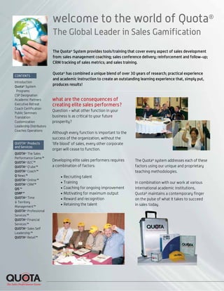 welcome to the world of Quota®
The Global Leader in Sales Gamification
The Quota®
System provides tools/training that cover every aspect of sales development
from: sales management coaching; sales conference delivery; reinforcement and follow-up;
CRM tracking of sales metrics; and sales training.
Quota®
has combined a unique blend of over 30 years of research; practical experience
and academic instruction to create an outstanding learning experience that, simply put,
produces results!
what are the consequences of
creating elite sales performers?
Question - what other function in your
business is as critical to your future
prosperity?
Although every function is important to the
success of the organization, without the
‘life blood’ of sales, every other corporate
organ will cease to function.
Developing elite sales performers requires
a combination of factors:
• Recruiting talent
• Training
• Coaching for ongoing improvement
• Motivating for maximum output
• Reward and recognition
• Retaining the talent
The Quota®
system addresses each of these
factors using our unique and proprietary
teaching methodologies.
In combination with our work at various
international academic institutions,
Quota®
maintains a contemporary finger
on the pulse of what it takes to succeed
in sales today.
CONTENTS
Introduction
Quota®
System
Programs
CSP Designation
Academic Partners
Executive Retreat
Coach Certification
Public Seminars
Translation
Customization
Leadership Distributors
Coaches Operations
QUOTA®
Products
and Services
QUOTA®
The Sales
Performance Game™
QUOTA®
B2C™
QUOTA®
Q’ube™
QUOTA®
Coach™
Q News™
QUOTA®
Online™
QUOTA®
CRM™
QIS™
QSRP™
QUOTA®
Time
& Territory
Management™
QUOTA®
Professional
Services™
QUOTA®
Financial
Services™
QUOTA®
Sales Self
Leadership™
QUOTA®
Retail™
 