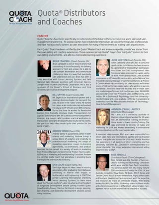 Quota®
Distributors
and Coaches
ROSS KENDALL
(Distributor/Coach GTA—Collingwood)
Ross Kendall was the founder of two suc-
cessful training and technology companies
which were sold to Open Text Corporation.
His work has taken him into many fortune
500 companies in Canada, the USA, UK, and
Australia including: Royal Bank, TD Bank, AT&T, Xerox, and
Janssen Ortho. Ross is a multi-dimensional, highly skilled sales
and business development entrepreneur, with the expertise
and resources to make an immediate impact. With strong
leadership skills, the ability to develop teams/achieve results
and extensive experience in all facets of sales and sales man-
agement he has built an impressive track record of success.
DAN EDGAR (Coach Halifax, NS)
Dan Edgar began his sales career in industry
automation, after graduating from Dalhousie
University in Halifax with majors in
Mathematics and Engineering. In 1987 Dan
joined Learning International (formerly
Xerox Learning Systems) to learn more
about the "human machine". Later he acted as Vice President
of Corporate Development before joining Franklin Quest
(now Franklin-Covey). Dan has facilitated strategic planning,
sales training, and leadership development sessions across
many industries.
ANNALISA (CRASH) LAROCCA
(Distributor Mississauga)
Ms. Larocca is a marketing graduate of
Ryerson University and worked for 19 years
for L&K International Training, the interna-
tional leader in Power Industry Training. She
was promoted to Director of Sales and
Marketing for L&K and worked extensively in international
business development for over two decades.
A seasoned sales manager, Ms. Larocca was responsible for a
direct sales force and international agents. She has traveled
around the globe and across the USA and Canada. Annalisa
has experience in all aspects of direct marketing and has
personally sold over $11,000,000 in training business to a
global clientelle. She brings extensive international selling
experience to Quota®.
ANDREW SENIOR (Coach GTA)
Andrew Senior is a published author in both
science and marketing, Andrew brings a
unique blend of analytics and creativity to
pharmaceutical marketing. His range of
marketing experience covers in-licensing
agreements, co-promotions, and product
launches. He has served in a variety of levels in marketing
from Product Manager and Commercial Product Team Leader,
to Director of Marketing and now Marketing Consultant. Andrew
is a certified Quota Coach that specializes in providing Quota
training to the pharmaceutical industry.
BILL SAYERS (Coach Toronto, ON)
Bill Sayers is an inspirational speaker and a
visionary business leader. He has spent the
past 29 years in the "Sales" arena. He started
his career as an inside sales rep and worked
his way up to VP of Sales at an IBM company.
During that time he worked for Revelstoke
Lumber, King Products, Linotype, Ryder Transportation, GE
Capital IT Solutions and IBM. Bill is able to communicate powerful
concepts in a manner, which enables practical application in
the business world and drives profitable results for his clients.
His goal is to help sales people ignite their passion for the
game of sales.
COACHES
Quota®
Coaches have been specifically recruited and certified due to their extensive real world sales and sales
management experience. All Quota coaches have established themselves as top performing sales professionals
and have had successful careers as sales executives for many of North America’s leading sales organizations.
Each Quota®
Coach has been certified by the Quota®
Master Coach and are encouraged to provide ‘war stories’ from
their own selling and coaching experiences. These experiences help Quota®
Players ‘link’ the Quota®
content to their
own selling environments... and add to a memorable learning experience.
BRIAN CAMPBELL (Coach Toronto, ON)
Brian Campbell is one of those trainers that
come along all too infrequently. His delivery
approach is fresh and unique. He is able to
take complex information and communicate
challenging ideas in a way that everybody
can understand and use. Brian has been a
sales executive with Xerox Learning Systems and held
National Sales Manager positions with American Express;
Zenger Miller Achieve and Maritz Corporation. He is also a
graduate of the Queen's School of Business and York
University's Executive development program.
JOHN MORTON (Coach Toronto, ON)
Often called the "Dean of Sales" in consumer
goods circles, John Morton has been a mentor
to a generation of this country's leading sales
executives and has re-engineered sales
forces and sales processes for a wide variety
of North American businesses. John achieved
prominenceasVPSalesatRichardsonVicksandasNationalVice
President&GeneralManagerofCommercial Markets at Procter
& Gamble where he consistently set sales records and trained
scoresofhighperformancesalesleaderswhowentontosuccess
worldwide. John later reversed declines and re-made sales
and marketing performance at food service giant ARAMARK
as Corporate Senior Vice President Sales and Marketing. John
holds a BA in Sociology & Psychology from York University –
Glendon College and a post graduate certificate in organizational
leadership from the Massachusetts Institute of Technology -
Sloan School of Management.
 