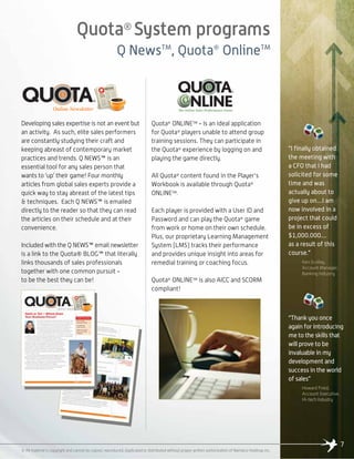 Quota®
System programs
Q NewsTM
, Quota®
OnlineTM
Developing sales expertise is not an event but
an activity. As such, elite sales performers
are constantly studying their craft and
keeping abreast of contemporary market
practices and trends. Q NEWS™ is an
essential tool for any sales person that
wants to ‘up’ their game! Four monthly
articles from global sales experts provide a
quick way to stay abreast of the latest tips
& techniques. Each Q NEWS™ is emailed
directly to the reader so that they can read
the articles on their schedule and at their
convenience.
Included with the Q NEWS™ email newsletter
is a link to the Quota® BLOG™ that literally
links thousands of sales professionals
together with one common pursuit -
to be the best they can be!
Quota®
ONLINETM
- Is an ideal application
for Quota®
players unable to attend group
training sessions. They can participate in
the Quota®
experience by logging on and
playing the game directly.
All Quota®
content found in the Player's
Workbook is available through Quota®
ONLINETM
.
Each player is provided with a User ID and
Password and can play the Quota®
game
from work or home on their own schedule.
Plus, our proprietary Learning Management
System (LMS) tracks their performance
and provides unique insight into areas for
remedial training or coaching focus.
Quota®
ONLINETM
is also AICC and SCORM
compliant!
7
“I finally obtained
the meeting with
a CFO that I had
solicited for some
time and was
actually about to
give up on....I am
now involved in a
project that could
be in excess of
$1,000.000....
as a result of this
course.”
Ken Scollay,
Account Manager,
Banking Industry
“Thank you once
again for introducing
me to the skills that
will prove to be
invaluable in my
development and
success in the world
of sales”
Howard Fried,
Account Executive,
Hi-tech Industry
© All material is copyright and cannot be copied, reproduced, duplicated or distributed without proper written authorization of Namaico Holdings Inc.
 