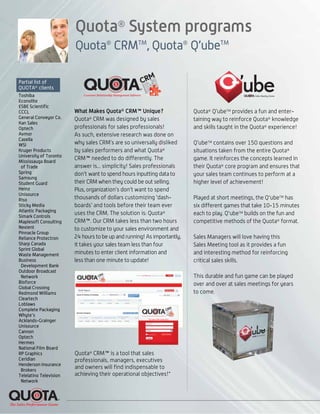 Quota®
System programs
Quota®
CRMTM
, Quota®
Q’ubeTM
Partial list of
QUOTA®
clients
Toshiba
Econolite
ESBE Scientific
CCCL
General Conveyor Co.
Kan Sales
Optech
Avmor
Casella
WSI
Kruger Products
University of Toronto
Mississauga Board
of Trade
Spring
Samsung
Student Guard
Heinz
Unisource
Riso
Sticky Media
Atlantic Packaging
Simark Controls
Maplesoft Consulting
Nexient
Pinnacle Group
Reliance Protectron
Sharp Canada
Sprint Global
Waste Management
Business
Development Bank
Outdoor Broadcast
Network
Bioforce
Global Crossing
Redmond Williams
Cleartech
Loblaws
Complete Packaging
Whyte's
Acklands-Grainger
Unisource
Cannon
Optech
Hermes
National Film Board
RP Graphics
Ceridian
Henderson Insurance
Brokers
Telelatino Television
Network
What Makes Quota® CRM™ Unique?
Quota®
CRM was designed by sales
professionals for sales professionals!
As such, extensive research was done on
why sales CRM’s are so universally disliked
by sales performers and what Quota®
CRM™ needed to do differently. The
answer is... simplicity! Sales professionals
don’t want to spend hours inputting data to
their CRM when they could be out selling.
Plus, organization’s don’t want to spend
thousands of dollars customizing ‘dash-
boards’ and tools before their team ever
uses the CRM. The solution is: Quota®
CRM™. Our CRM takes less than two hours
to customize to your sales environment and
24 hours to be up and running! As importantly,
it takes your sales team less than four
minutes to enter client information and
less than one minute to update!
Quota®
Q’ubeTM
provides a fun and enter-
taining way to reinforce Quota®
knowledge
and skills taught in the Quota®
experience!
Q’ubeTM
contains over 150 questions and
situations taken from the entire Quota®
game. It reinforces the concepts learned in
their Quota®
core program and ensures that
your sales team continues to perform at a
higher level of achievement!
Played at short meetings, the Q'ubeTM
has
six different games that take 10-15 minutes
each to play. Q'ubeTM
builds on the fun and
competitive methods of the Quota®
format.
Sales Managers will love having this
Sales Meeting tool as it provides a fun
and interesting method for reinforcing
critical sales skills.
This durable and fun game can be played
over and over at sales meetings for years
to come.
Quota®
CRM™ is a tool that sales
professionals, managers, executives
and owners will find indispensable to
achieving their operational objectives!"
 