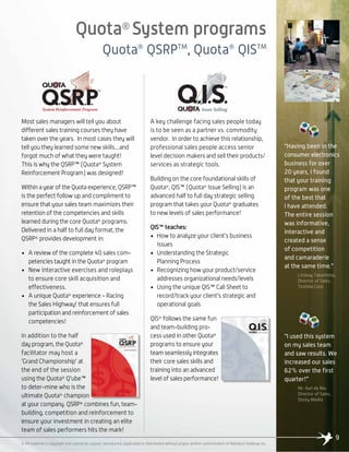 Quota®
System programs
Quota®
QSRPTM
, Quota®
QISTM
9
“Having been in the
consumer electronics
business for over
20 years, I found
that your training
program was one
of the best that
I have attended.
The entire session
was informative,
interactive and
created a sense
of competition
and camaraderie
at the same time.”
Lindsay Takashima,
Director of Sales,
Toshiba Corp.
“I used this system
on my sales team
and saw results. We
increased our sales
62% over the first
quarter!”
Mr. Karl de Nie,
Director of Sales,
Sticky Media
© All material is copyright and cannot be copied, reproduced, duplicated or distributed without proper written authorization of Namaico Holdings Inc.
Most sales managers will tell you about
different sales training courses they have
taken over the years. In most cases they will
tell you they learned some new skills....and
forgot much of what they were taught!
This is why the QSRP™ (Quota®
System
Reinforcement Program) was designed!
Within a year of the Quota experience, QSRP™
is the perfect follow up and compliment to
ensure that your sales team maximizes their
retention of the competencies and skills
learned during the core Quota®
programs.
Delivered in a half to full day format, the
QSRP®
provides development in:
• A review of the complete 40 sales com-
petencies taught in the Quota®
program
• New interactive exercises and roleplays
to ensure core skill acquisition and
effectiveness.
• A unique Quota®
experience - Racing
the Sales Highway! that ensures full
participation and reinforcement of sales
competencies!
In addition to the half
day program, the Quota®
facilitator may host a
‘Grand Championship’ at
the end of the session
using the Quota®
Q’ube™
to deter-mine who is the
ultimate Quota®
champion
at your company. QSRP®
combines fun, team-
building, competition and reinforcement to
ensure your investment in creating an elite
team of sales performers hits the mark!
A key challenge facing sales people today
is to be seen as a partner vs. commodity
vendor. In order to achieve this relationship,
professional sales people access senior
level decision makers and sell their products/
services as strategic tools.
Building on the core foundational skills of
Quota®
, QIS™ (Quota®
Issue Selling) is an
advanced half to full day strategic selling
program that takes your Quota®
graduates
to new levels of sales performance!
QIS™ teaches:
• How to analyze your client’s business
issues
• Understanding the Strategic
Planning Process
• Recognizing how your product/service
addresses organizational needs/levels
• Using the unique QIS™ Call Sheet to
record/track your client’s strategic and
operational goals
QIS®
follows the same fun
and team-building pro-
cess used in other Quota®
programs to ensure your
team seamlessly integrates
their core sales skills and
training into an advanced
level of sales performance!
TM
System Reinforcement Program Issue Selling
TM
 