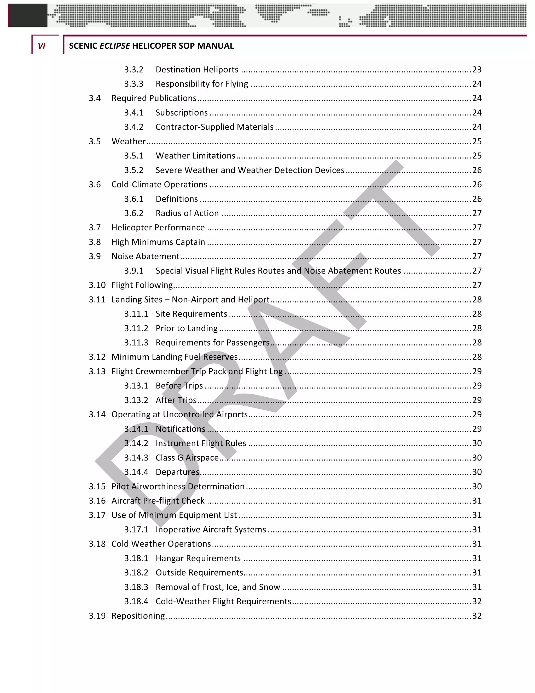 VI	 SCENIC	ECLIPSE	HELICOPER	SOP	MANUAL	
©		QC	AVIATION	
3.3.2	 Destination	Heliports	...............................................................................................	23	
3.3.3	 Responsibility	for	Flying	...........................................................................................	24	
3.4	 Required	Publications	.................................................................................................................	24	
3.4.1	 Subscriptions	............................................................................................................	24	
3.4.2	 Contractor-Supplied	Materials	.................................................................................	24	
3.5	 Weather	......................................................................................................................................	25	
3.5.1	 Weather	Limitations	.................................................................................................	25	
3.5.2	 Severe	Weather	and	Weather	Detection	Devices	....................................................	26	
3.6	 Cold-Climate	Operations	............................................................................................................	26	
3.6.1	 Definitions	................................................................................................................	26	
3.6.2	 Radius	of	Action	.......................................................................................................	27	
3.7	 Helicopter	Performance	.............................................................................................................	27	
3.8	 High	Minimums	Captain	.............................................................................................................	27	
3.9	 Noise	Abatement	........................................................................................................................	27	
3.9.1	 Special	Visual	Flight	Rules	Routes	and	Noise	Abatement	Routes	............................	27	
3.10	 Flight	Following	...........................................................................................................................	27	
3.11	 Landing	Sites	–	Non-Airport	and	Heliport	...................................................................................	28	
3.11.1	 Site	Requirements	....................................................................................................	28	
3.11.2	 Prior	to	Landing	........................................................................................................	28	
3.11.3	 Requirements	for	Passengers	...................................................................................	28	
3.12	 Minimum	Landing	Fuel	Reserves	................................................................................................	28	
3.13	 Flight	Crewmember	Trip	Pack	and	Flight	Log	.............................................................................	29	
3.13.1	 Before	Trips	..............................................................................................................	29	
3.13.2	 After	Trips	.................................................................................................................	29	
3.14	 Operating	at	Uncontrolled	Airports	............................................................................................	29	
3.14.1	 Notifications	.............................................................................................................	29	
3.14.2	 Instrument	Flight	Rules	............................................................................................	30	
3.14.3	 Class	G	Airspace	........................................................................................................	30	
3.14.4	 Departures	................................................................................................................	30	
3.15	 Pilot	Airworthiness	Determination	.............................................................................................	30	
3.16	 Aircraft	Pre-flight	Check	.............................................................................................................	31	
3.17	 Use	of	Minimum	Equipment	List	................................................................................................	31	
3.17.1	 Inoperative	Aircraft	Systems	....................................................................................	31	
3.18	 Cold	Weather	Operations	...........................................................................................................	31	
3.18.1	 Hangar	Requirements	..............................................................................................	31	
3.18.2	 Outside	Requirements	..............................................................................................	31	
3.18.3	 Removal	of	Frost,	Ice,	and	Snow	..............................................................................	31	
3.18.4	 Cold-Weather	Flight	Requirements	..........................................................................	32	
3.19	 Repositioning	..............................................................................................................................	32	
 