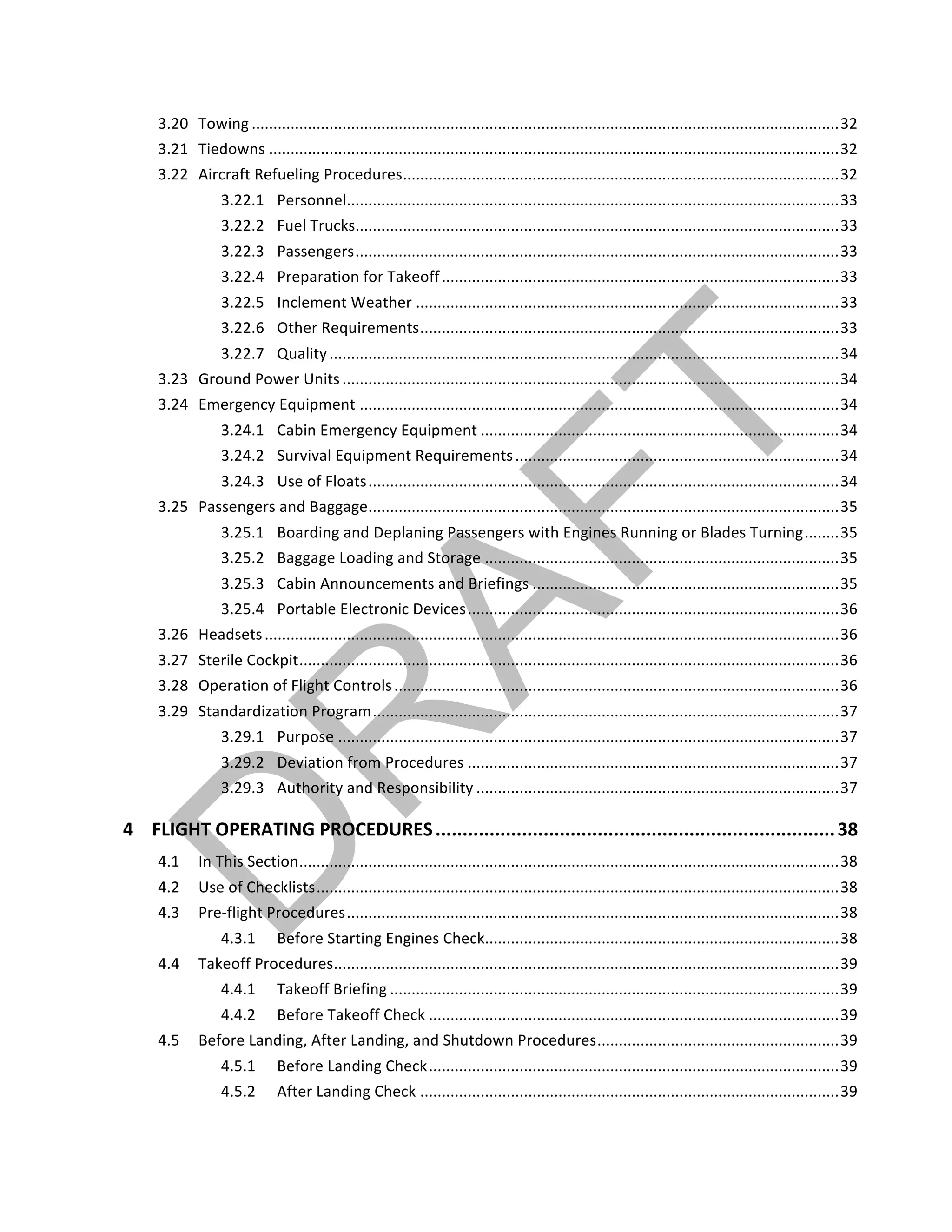 ©		QC	AVIATION	
3.20	 Towing	........................................................................................................................................	32	
3.21	 Tiedowns	....................................................................................................................................	32	
3.22	 Aircraft	Refueling	Procedures	.....................................................................................................	32	
3.22.1	 Personnel	..................................................................................................................	33	
3.22.2	 Fuel	Trucks	................................................................................................................	33	
3.22.3	 Passengers	................................................................................................................	33	
3.22.4	 Preparation	for	Takeoff	............................................................................................	33	
3.22.5	 Inclement	Weather	..................................................................................................	33	
3.22.6	 Other	Requirements	.................................................................................................	33	
3.22.7	 Quality	......................................................................................................................	34	
3.23	 Ground	Power	Units	...................................................................................................................	34	
3.24	 Emergency	Equipment	...............................................................................................................	34	
3.24.1	 Cabin	Emergency	Equipment	...................................................................................	34	
3.24.2	 Survival	Equipment	Requirements	...........................................................................	34	
3.24.3	 Use	of	Floats	.............................................................................................................	34	
3.25	 Passengers	and	Baggage	.............................................................................................................	35	
3.25.1	 Boarding	and	Deplaning	Passengers	with	Engines	Running	or	Blades	Turning	........	35	
3.25.2	 Baggage	Loading	and	Storage	..................................................................................	35	
3.25.3	 Cabin	Announcements	and	Briefings	.......................................................................	35	
3.25.4	 Portable	Electronic	Devices	......................................................................................	36	
3.26	 Headsets	.....................................................................................................................................	36	
3.27	 Sterile	Cockpit	.............................................................................................................................	36	
3.28	 Operation	of	Flight	Controls	.......................................................................................................	36	
3.29	 Standardization	Program	............................................................................................................	37	
3.29.1	 Purpose	....................................................................................................................	37	
3.29.2	 Deviation	from	Procedures	......................................................................................	37	
3.29.3	 Authority	and	Responsibility	....................................................................................	37	
4	 FLIGHT	OPERATING	PROCEDURES	..........................................................................	38	
4.1	 In	This	Section	.............................................................................................................................	38	
4.2	 Use	of	Checklists	.........................................................................................................................	38	
4.3	 Pre-flight	Procedures	..................................................................................................................	38	
4.3.1	 Before	Starting	Engines	Check	..................................................................................	38	
4.4	 Takeoff	Procedures	.....................................................................................................................	39	
4.4.1	 Takeoff	Briefing	........................................................................................................	39	
4.4.2	 Before	Takeoff	Check	...............................................................................................	39	
4.5	 Before	Landing,	After	Landing,	and	Shutdown	Procedures	........................................................	39	
4.5.1	 Before	Landing	Check	...............................................................................................	39	
4.5.2	 After	Landing	Check	.................................................................................................	39	
 