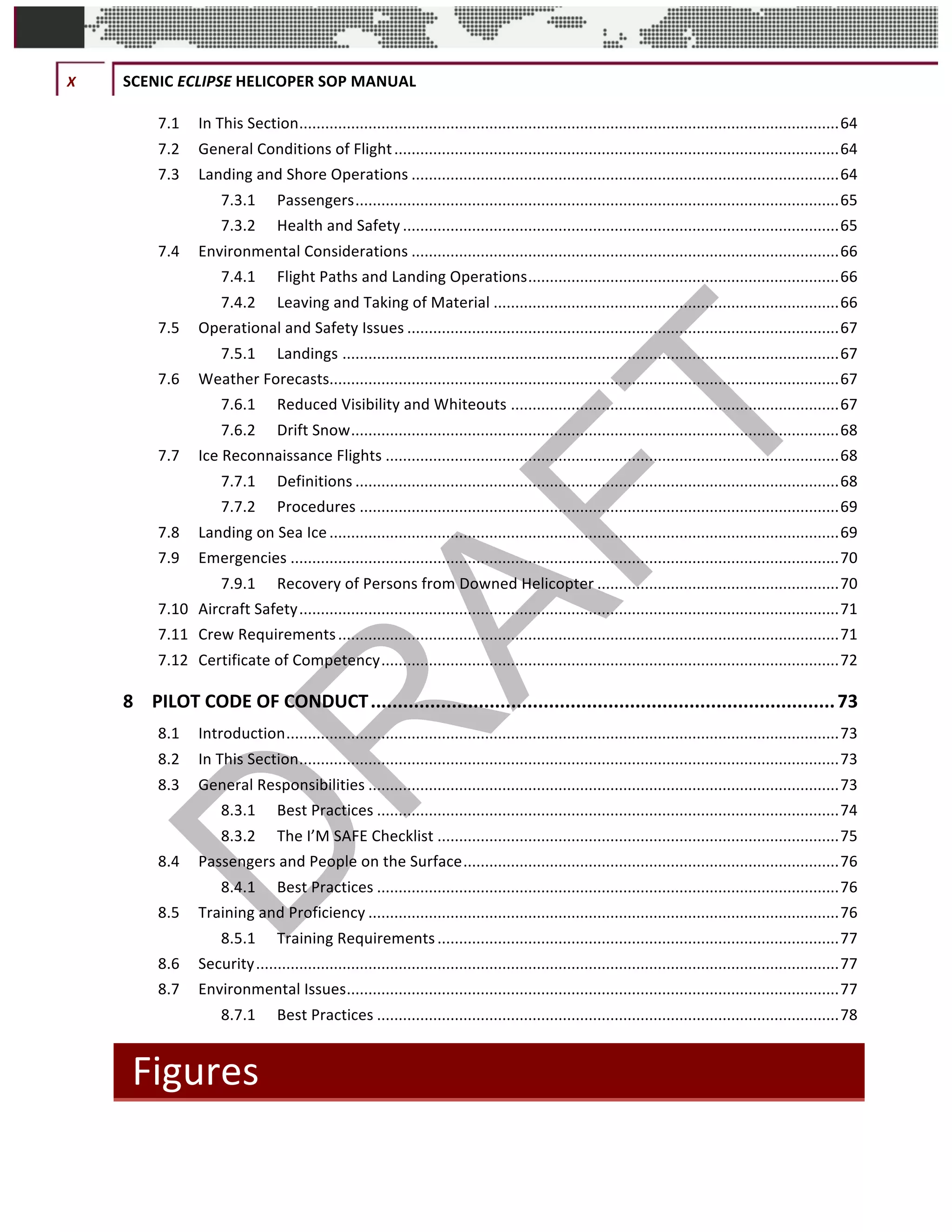 X	 SCENIC	ECLIPSE	HELICOPER	SOP	MANUAL	
©		QC	AVIATION	
7.1	 In	This	Section	.............................................................................................................................	64	
7.2	 General	Conditions	of	Flight	.......................................................................................................	64	
7.3	 Landing	and	Shore	Operations	...................................................................................................	64	
7.3.1	 Passengers	................................................................................................................	65	
7.3.2	 Health	and	Safety	.....................................................................................................	65	
7.4	 Environmental	Considerations	...................................................................................................	66	
7.4.1	 Flight	Paths	and	Landing	Operations	........................................................................	66	
7.4.2	 Leaving	and	Taking	of	Material	................................................................................	66	
7.5	 Operational	and	Safety	Issues	....................................................................................................	67	
7.5.1	 Landings	...................................................................................................................	67	
7.6	 Weather	Forecasts	......................................................................................................................	67	
7.6.1	 Reduced	Visibility	and	Whiteouts	............................................................................	67	
7.6.2	 Drift	Snow	.................................................................................................................	68	
7.7	 Ice	Reconnaissance	Flights	.........................................................................................................	68	
7.7.1	 Definitions	................................................................................................................	68	
7.7.2	 Procedures	...............................................................................................................	69	
7.8	 Landing	on	Sea	Ice	......................................................................................................................	69	
7.9	 Emergencies	...............................................................................................................................	70	
7.9.1	 Recovery	of	Persons	from	Downed	Helicopter	........................................................	70	
7.10	 Aircraft	Safety	.............................................................................................................................	71	
7.11	 Crew	Requirements	....................................................................................................................	71	
7.12	 Certificate	of	Competency	..........................................................................................................	72	
8	 PILOT	CODE	OF	CONDUCT	......................................................................................	73	
8.1	 Introduction	................................................................................................................................	73	
8.2	 In	This	Section	.............................................................................................................................	73	
8.3	 General	Responsibilities	.............................................................................................................	73	
8.3.1	 Best	Practices	...........................................................................................................	74	
8.3.2	 The	I’M	SAFE	Checklist	.............................................................................................	75	
8.4	 Passengers	and	People	on	the	Surface	.......................................................................................	76	
8.4.1	 Best	Practices	...........................................................................................................	76	
8.5	 Training	and	Proficiency	.............................................................................................................	76	
8.5.1	 Training	Requirements	.............................................................................................	77	
8.6	 Security	.......................................................................................................................................	77	
8.7	 Environmental	Issues	..................................................................................................................	77	
8.7.1	 Best	Practices	...........................................................................................................	78	
Figures	
 