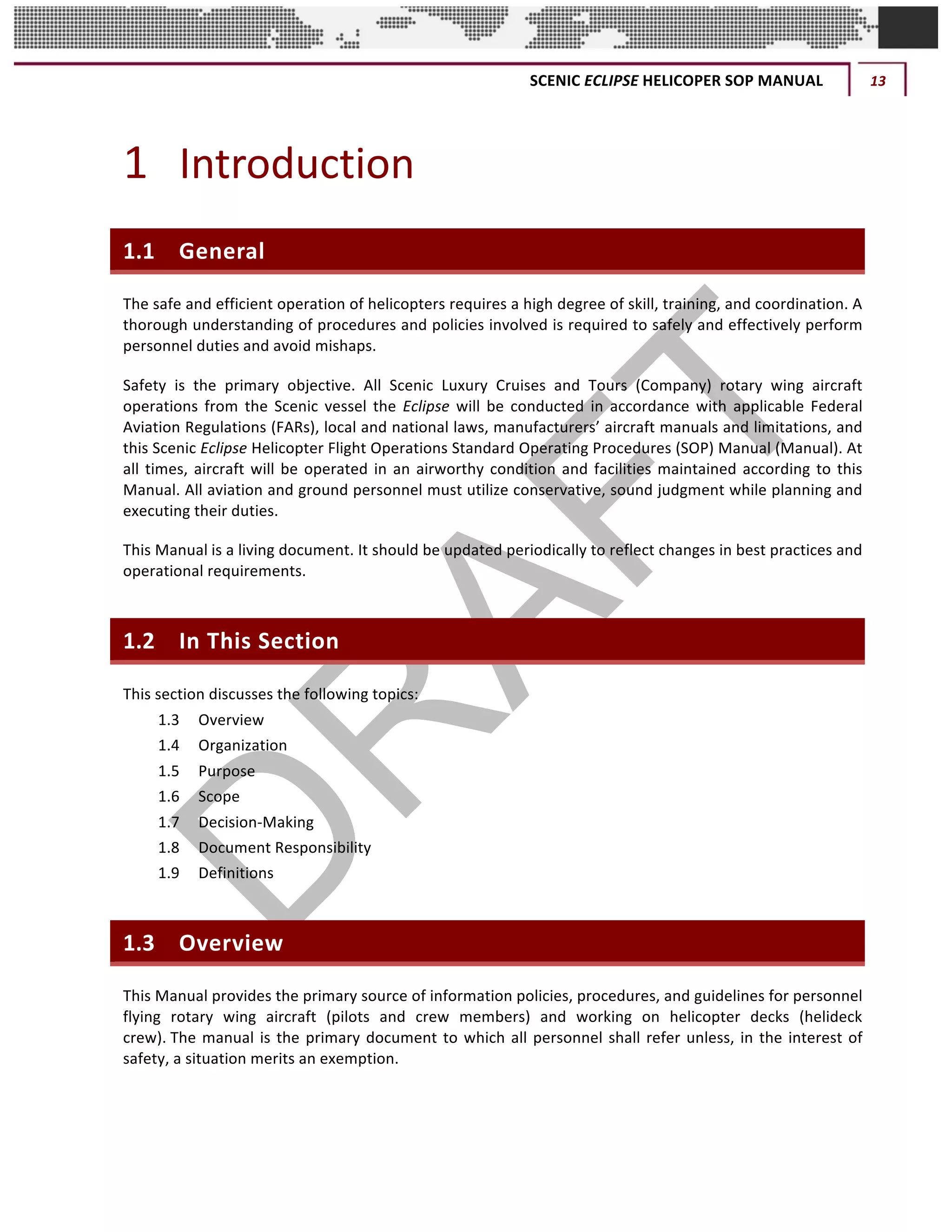 SCENIC	ECLIPSE	HELICOPER	SOP	MANUAL	 13	
©		QC	AVIATION	
1 Introduction	
1.1 General	
The	safe	and	efficient	operation	of	helicopters	requires	a	high	degree	of	skill,	training,	and	coordination.	A	
thorough	understanding	of	procedures	and	policies	involved	is	required	to	safely	and	effectively	perform	
personnel	duties	and	avoid	mishaps.	
Safety	 is	 the	 primary	 objective.	 All	 Scenic	 Luxury	 Cruises	 and	 Tours	 (Company)	 rotary	 wing	 aircraft	
operations	 from	 the	 Scenic	 vessel	 the	 Eclipse	 will	 be	 conducted	 in	 accordance	 with	 applicable	 Federal	
Aviation	Regulations	(FARs),	local	and	national	laws,	manufacturers’	aircraft	manuals	and	limitations,	and	
this	Scenic	Eclipse	Helicopter	Flight	Operations	Standard	Operating	Procedures	(SOP)	Manual	(Manual).	At	
all	times,	aircraft	will	be	operated	in	an	airworthy	condition	and	facilities	maintained	according	to	this	
Manual.	All	aviation	and	ground	personnel	must	utilize	conservative,	sound	judgment	while	planning	and	
executing	their	duties.	
This	Manual	is	a	living	document.	It	should	be	updated	periodically	to	reflect	changes	in	best	practices	and	
operational	requirements.
1.2 In	This	Section	
This	section	discusses	the	following	topics:	
1.3	 Overview	
1.4	 Organization	
1.5	 Purpose	
1.6	 Scope	
1.7	 Decision-Making	
1.8	 Document	Responsibility	
1.9	 Definitions	
1.3 Overview	
This	Manual	provides	the	primary	source	of	information	policies,	procedures,	and	guidelines	for	personnel	
flying	 rotary	 wing	 aircraft	 (pilots	 and	 crew	 members)	 and	 working	 on	 helicopter	 decks	 (helideck	
crew).	The	manual	is	the	primary	document	to	which	all	personnel	shall	refer	unless,	in	the	interest	of	
safety,	a	situation	merits	an	exemption.	
 