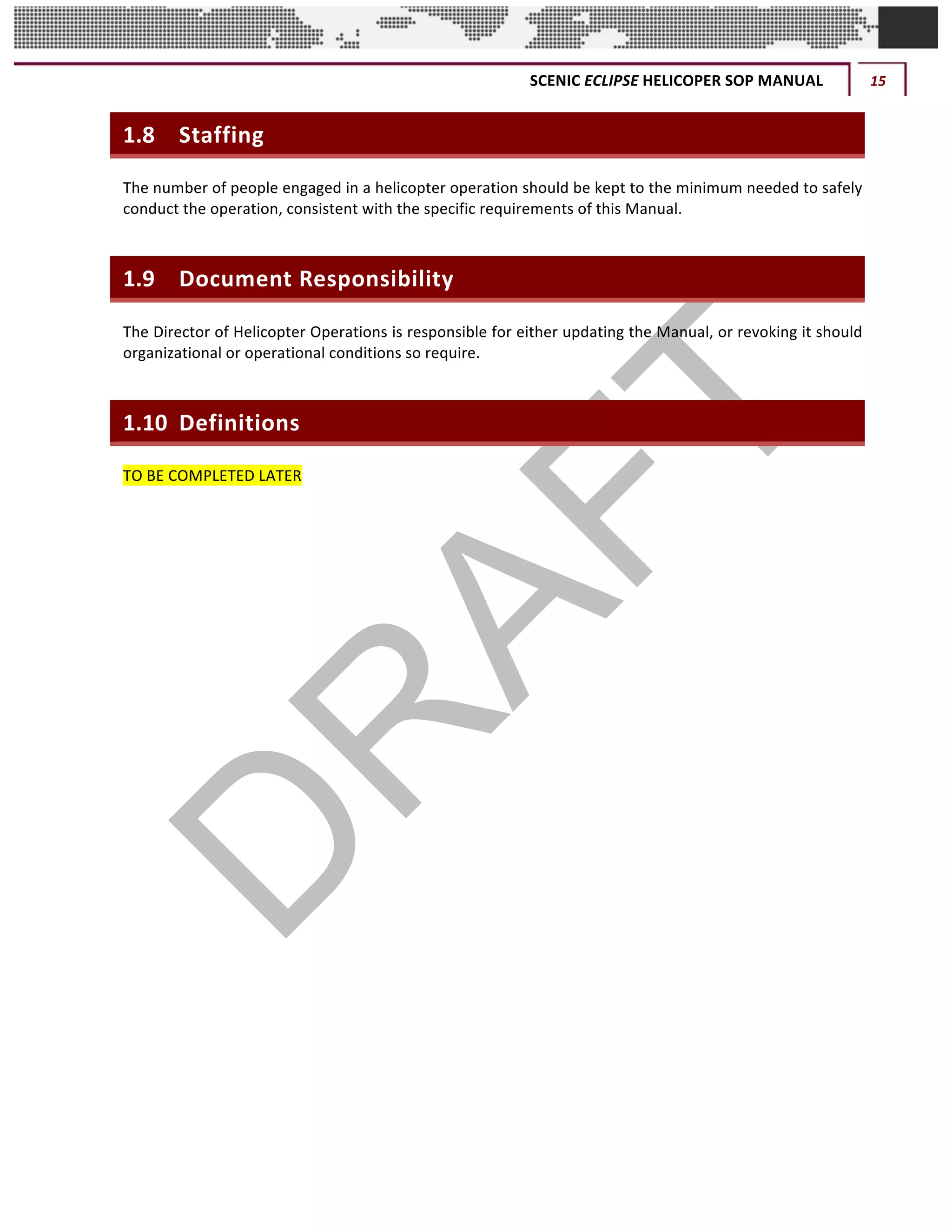 SCENIC	ECLIPSE	HELICOPER	SOP	MANUAL	 15	
©		QC	AVIATION	
1.8 Staffing	
The	number	of	people	engaged	in	a	helicopter	operation	should	be	kept	to	the	minimum	needed	to	safely	
conduct	the	operation,	consistent	with	the	specific	requirements	of	this	Manual.		
1.9 Document	Responsibility
The	Director	of	Helicopter	Operations	is	responsible	for	either	updating	the	Manual,	or	revoking	it	should	
organizational	or	operational	conditions	so	require.		
1.10 Definitions
TO	BE	COMPLETED	LATER	
	 	
 