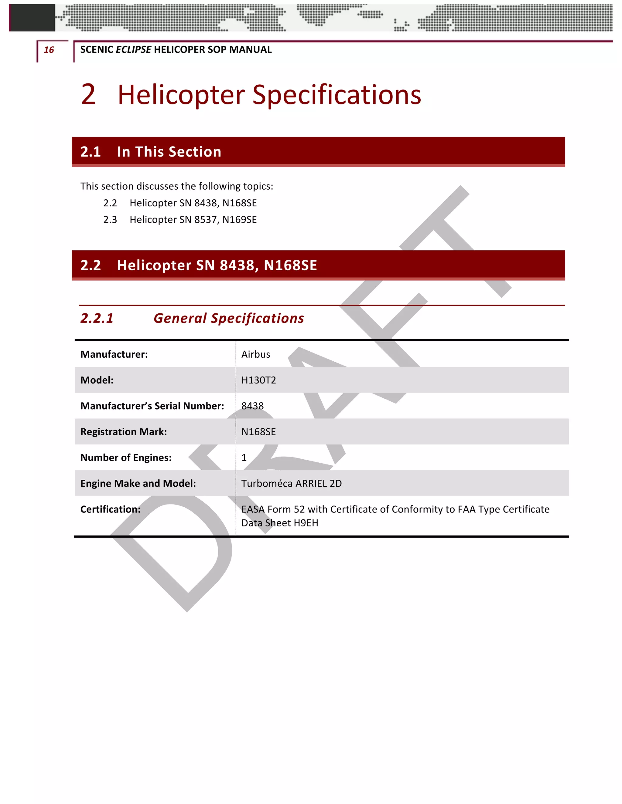 16	 SCENIC	ECLIPSE	HELICOPER	SOP	MANUAL		
©		QC	AVIATION	
2 Helicopter	Specifications	
2.1 In	This	Section	
This	section	discusses	the	following	topics:	
2.2	 Helicopter	SN	8438,	N168SE	
2.3	 Helicopter	SN	8537,	N169SE	
2.2 Helicopter	SN	8438,	N168SE	
2.2.1 General	Specifications	
Manufacturer:	 Airbus	
Model:	 H130T2	
Manufacturer’s	Serial	Number:	 8438	
Registration	Mark:	 N168SE	
Number	of	Engines:	 1	
Engine	Make	and	Model:	 Turboméca	ARRIEL	2D	
Certification:	 EASA	Form	52	with	Certificate	of	Conformity	to	FAA	Type	Certificate	
Data	Sheet	H9EH	
	 	
 