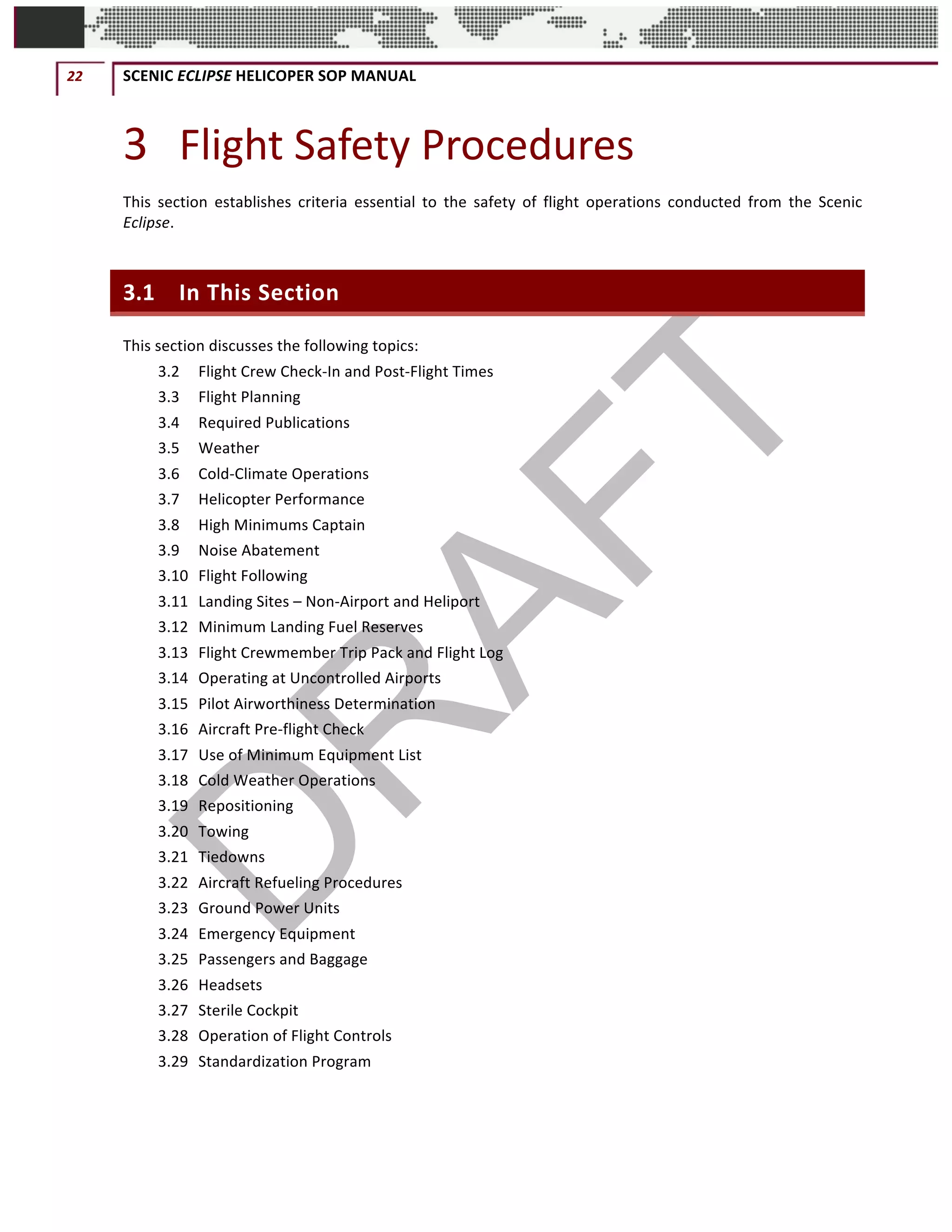 22	 SCENIC	ECLIPSE	HELICOPER	SOP	MANUAL		
©		QC	AVIATION	
3 Flight	Safety	Procedures	
This	 section	 establishes	 criteria	 essential	 to	 the	 safety	 of	 flight	 operations	 conducted	 from	 the	 Scenic	
Eclipse.	
3.1 In	This	Section	
This	section	discusses	the	following	topics:	
3.2	 Flight	Crew	Check-In	and	Post-Flight	Times	
3.3	 Flight	Planning	
3.4	 Required	Publications	
3.5	 Weather	
3.6	 Cold-Climate	Operations	
3.7	 Helicopter	Performance	
3.8	 High	Minimums	Captain	
3.9	 Noise	Abatement	
3.10	 Flight	Following	
3.11	 Landing	Sites	–	Non-Airport	and	Heliport	
3.12	 Minimum	Landing	Fuel	Reserves	
3.13	 Flight	Crewmember	Trip	Pack	and	Flight	Log	
3.14	 Operating	at	Uncontrolled	Airports	
3.15	 Pilot	Airworthiness	Determination	
3.16	 Aircraft	Pre-flight	Check	
3.17	 Use	of	Minimum	Equipment	List	
3.18	 Cold	Weather	Operations	
3.19	 Repositioning	
3.20	 Towing	
3.21	 Tiedowns	
3.22	 Aircraft	Refueling	Procedures	
3.23	 Ground	Power	Units	
3.24	 Emergency	Equipment	
3.25	 Passengers	and	Baggage	
3.26	 Headsets	
3.27	 Sterile	Cockpit	
3.28	 Operation	of	Flight	Controls	
3.29	 Standardization	Program	
 