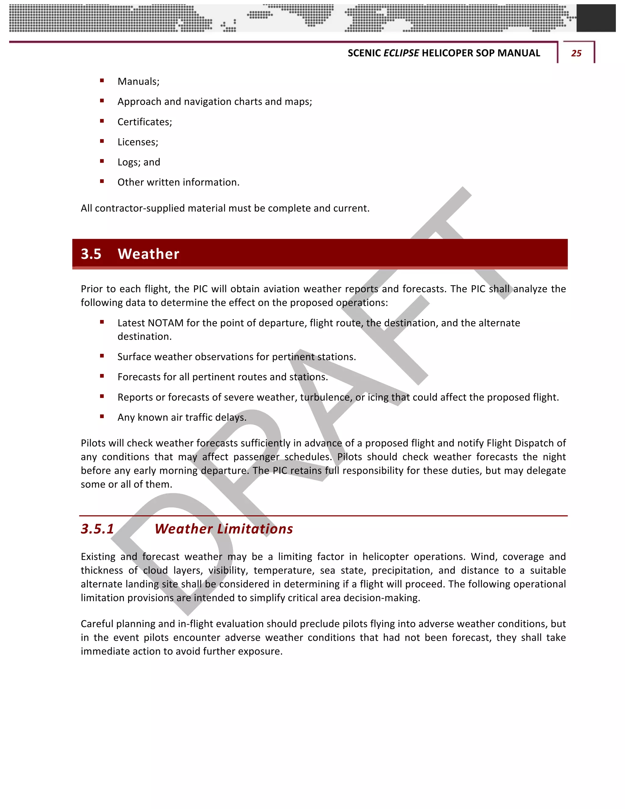 SCENIC	ECLIPSE	HELICOPER	SOP	MANUAL	 25	
©		QC	AVIATION	
§ Manuals;	
§ Approach	and	navigation	charts	and	maps;	
§ Certificates;	
§ Licenses;	
§ Logs;	and		
§ Other	written	information.		
All	contractor-supplied	material	must	be	complete	and	current.	
3.5 Weather	
Prior	to	each	flight,	the	PIC	will	obtain	aviation	weather	reports	and	forecasts.	The	PIC	shall	analyze	the	
following	data	to	determine	the	effect	on	the	proposed	operations:	
§ Latest	NOTAM	for	the	point	of	departure,	flight	route,	the	destination,	and	the	alternate	
destination.	
§ Surface	weather	observations	for	pertinent	stations.	
§ Forecasts	for	all	pertinent	routes	and	stations.	
§ Reports	or	forecasts	of	severe	weather,	turbulence,	or	icing	that	could	affect	the	proposed	flight.	
§ Any	known	air	traffic	delays.	
Pilots	will	check	weather	forecasts	sufficiently	in	advance	of	a	proposed	flight	and	notify	Flight	Dispatch	of	
any	 conditions	 that	 may	 affect	 passenger	 schedules.	 Pilots	 should	 check	 weather	 forecasts	 the	 night	
before	any	early	morning	departure.	The	PIC	retains	full	responsibility	for	these	duties,	but	may	delegate	
some	or	all	of	them.	
3.5.1 Weather	Limitations	
Existing	 and	 forecast	 weather	 may	 be	 a	 limiting	 factor	 in	 helicopter	 operations.	 Wind,	 coverage	 and	
thickness	 of	 cloud	 layers,	 visibility,	 temperature,	 sea	 state,	 precipitation,	 and	 distance	 to	 a	 suitable	
alternate	landing	site	shall	be	considered	in	determining	if	a	flight	will	proceed.	The	following	operational	
limitation	provisions	are	intended	to	simplify	critical	area	decision-making.		
Careful	planning	and	in-flight	evaluation	should	preclude	pilots	flying	into	adverse	weather	conditions,	but	
in	 the	 event	 pilots	 encounter	 adverse	 weather	 conditions	 that	 had	 not	 been	 forecast,	 they	 shall	 take	
immediate	action	to	avoid	further	exposure.	
 