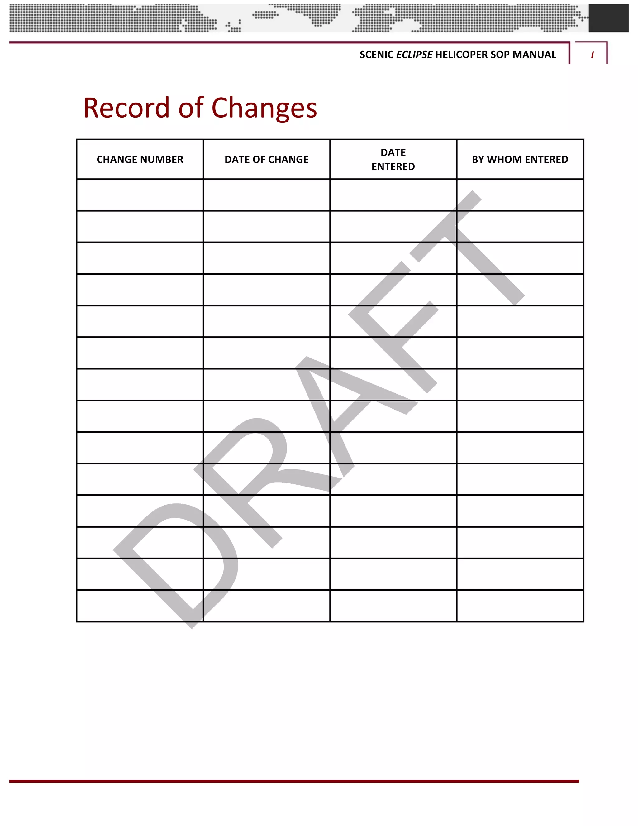 SCENIC	ECLIPSE	HELICOPER	SOP	MANUAL	 I	
©		QC	AVIATION	
Record	of	Changes	
CHANGE	NUMBER	 DATE	OF	CHANGE	
DATE	
ENTERED	
BY	WHOM	ENTERED	
	 	 	 	
	 	 	 	
	 	 	 	
	 	 	 	
	 	 	 	
	 	 	 	
	 	 	 	
	 	 	 	
	 	 	 	
	 	 	 	
	 	 	 	
	 	 	 	
	 	 	 	
	 	 	 	
	
	 	
 