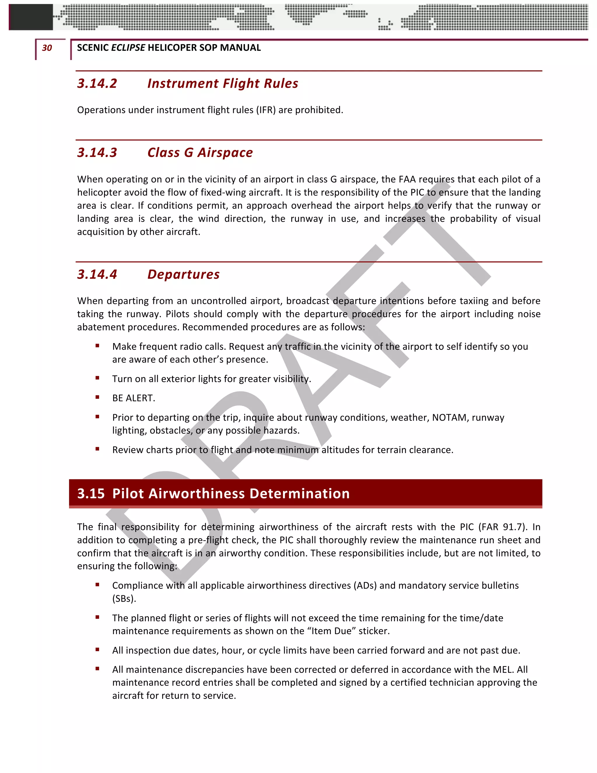 30	 SCENIC	ECLIPSE	HELICOPER	SOP	MANUAL		
©		QC	AVIATION	
3.14.2 Instrument	Flight	Rules		
Operations	under	instrument	flight	rules	(IFR)	are	prohibited.	
3.14.3 Class	G	Airspace	
When	operating	on	or	in	the	vicinity	of	an	airport	in	class	G	airspace,	the	FAA	requires	that	each	pilot	of	a	
helicopter	avoid	the	flow	of	fixed-wing	aircraft.	It	is	the	responsibility	of	the	PIC	to	ensure	that	the	landing	
area	is	clear.	If	conditions	permit,	an	approach	overhead	the	airport	helps	to	verify	that	the	runway	or	
landing	 area	 is	 clear,	 the	 wind	 direction,	 the	 runway	 in	 use,	 and	 increases	 the	 probability	 of	 visual	
acquisition	by	other	aircraft.		
3.14.4 Departures	
When	departing	from	an	uncontrolled	airport,	broadcast	departure	intentions	before	taxiing	and	before	
taking	the	runway.	Pilots	should	comply	with	the	departure	procedures	for	the	airport	including	noise	
abatement	procedures.	Recommended	procedures	are	as	follows:	
§ Make	frequent	radio	calls.	Request	any	traffic	in	the	vicinity	of	the	airport	to	self	identify	so	you	
are	aware	of	each	other’s	presence.		
§ Turn	on	all	exterior	lights	for	greater	visibility.	
§ BE	ALERT.	
§ Prior	to	departing	on	the	trip,	inquire	about	runway	conditions,	weather,	NOTAM,	runway	
lighting,	obstacles,	or	any	possible	hazards.	
§ Review	charts	prior	to	flight	and	note	minimum	altitudes	for	terrain	clearance.	
3.15 Pilot	Airworthiness	Determination	
The	 final	 responsibility	 for	 determining	 airworthiness	 of	 the	 aircraft	 rests	 with	 the	 PIC	 (FAR	 91.7).	 In	
addition	to	completing	a	pre-flight	check,	the	PIC	shall	thoroughly	review	the	maintenance	run	sheet	and	
confirm	that	the	aircraft	is	in	an	airworthy	condition.	These	responsibilities	include,	but	are	not	limited,	to	
ensuring	the	following:	
§ Compliance	with	all	applicable	airworthiness	directives	(ADs)	and	mandatory	service	bulletins	
(SBs).	
§ The	planned	flight	or	series	of	flights	will	not	exceed	the	time	remaining	for	the	time/date	
maintenance	requirements	as	shown	on	the	“Item	Due”	sticker.	
§ All	inspection	due	dates,	hour,	or	cycle	limits	have	been	carried	forward	and	are	not	past	due.	
§ All	maintenance	discrepancies	have	been	corrected	or	deferred	in	accordance	with	the	MEL.	All	
maintenance	record	entries	shall	be	completed	and	signed	by	a	certified	technician	approving	the	
aircraft	for	return	to	service.	
 