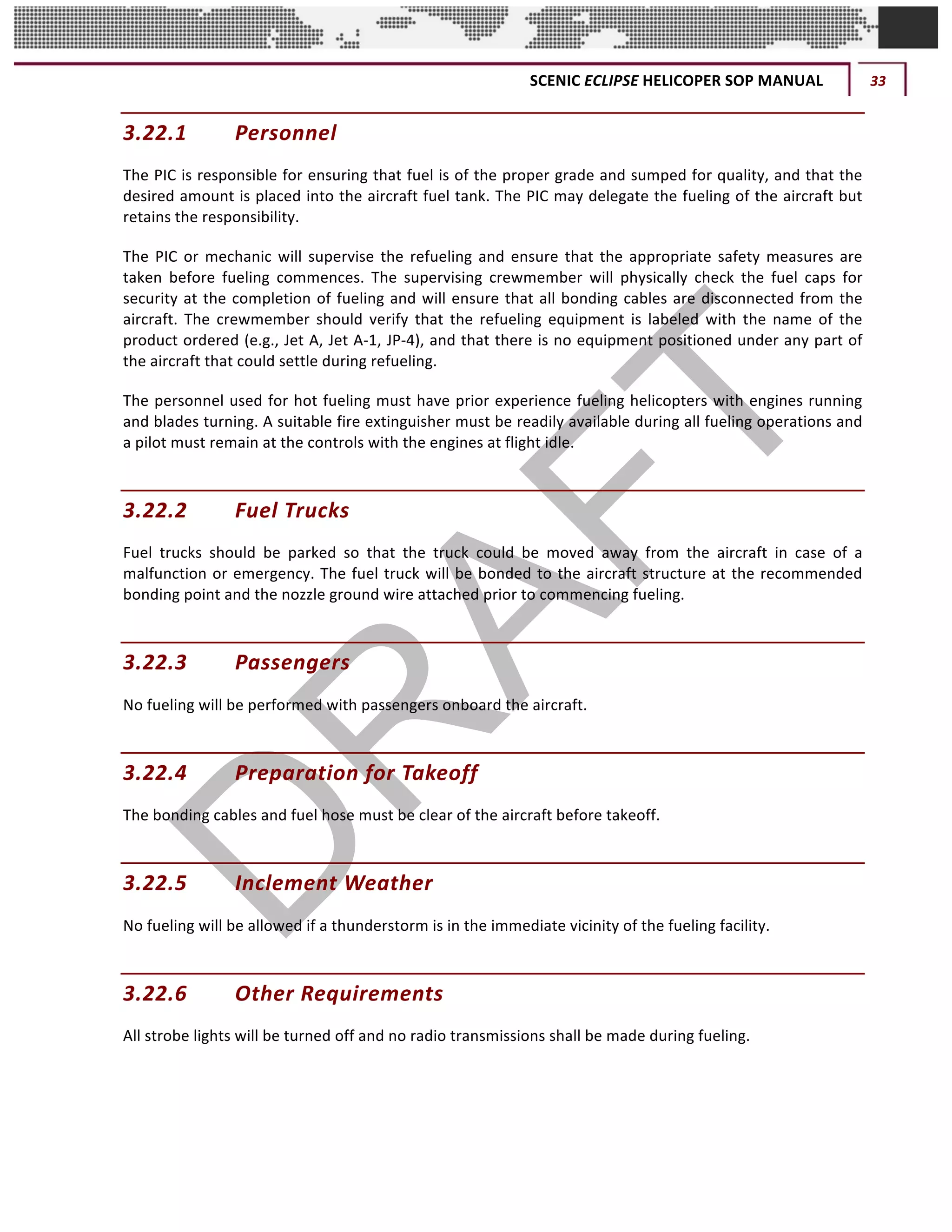SCENIC	ECLIPSE	HELICOPER	SOP	MANUAL	 33	
©		QC	AVIATION	
3.22.1 Personnel	
The	PIC	is	responsible	for	ensuring	that	fuel	is	of	the	proper	grade	and	sumped	for	quality,	and	that	the	
desired	amount	is	placed	into	the	aircraft	fuel	tank.	The	PIC	may	delegate	the	fueling	of	the	aircraft	but	
retains	the	responsibility.		
The	PIC	or	mechanic	will	supervise	the	refueling	and	ensure	that	the	appropriate	safety	measures	are	
taken	 before	 fueling	 commences.	 The	 supervising	 crewmember	 will	 physically	 check	 the	 fuel	 caps	 for	
security	at	the	completion	of	fueling	and	will	ensure	that	all	bonding	cables	are	disconnected	from	the	
aircraft.	 The	 crewmember	 should	 verify	 that	 the	 refueling	 equipment	 is	 labeled	 with	 the	 name	 of	 the	
product	ordered	(e.g.,	Jet	A,	Jet	A-1,	JP-4),	and	that	there	is	no	equipment	positioned	under	any	part	of	
the	aircraft	that	could	settle	during	refueling.		
The	personnel	used	for	hot	fueling	must	have	prior	experience	fueling	helicopters	with	engines	running	
and	blades	turning.	A	suitable	fire	extinguisher	must	be	readily	available	during	all	fueling	operations	and	
a	pilot	must	remain	at	the	controls	with	the	engines	at	flight	idle.	
3.22.2 Fuel	Trucks	
Fuel	 trucks	 should	 be	 parked	 so	 that	 the	 truck	 could	 be	 moved	 away	 from	 the	 aircraft	 in	 case	 of	 a	
malfunction	or	emergency.	The	fuel	truck	will	be	bonded	to	the	aircraft	structure	at	the	recommended	
bonding	point	and	the	nozzle	ground	wire	attached	prior	to	commencing	fueling.	
3.22.3 Passengers	
No	fueling	will	be	performed	with	passengers	onboard	the	aircraft.		
3.22.4 Preparation	for	Takeoff	
The	bonding	cables	and	fuel	hose	must	be	clear	of	the	aircraft	before	takeoff.	
3.22.5 Inclement	Weather	
No	fueling	will	be	allowed	if	a	thunderstorm	is	in	the	immediate	vicinity	of	the	fueling	facility.		
3.22.6 Other	Requirements	
All	strobe	lights	will	be	turned	off	and	no	radio	transmissions	shall	be	made	during	fueling.		
 