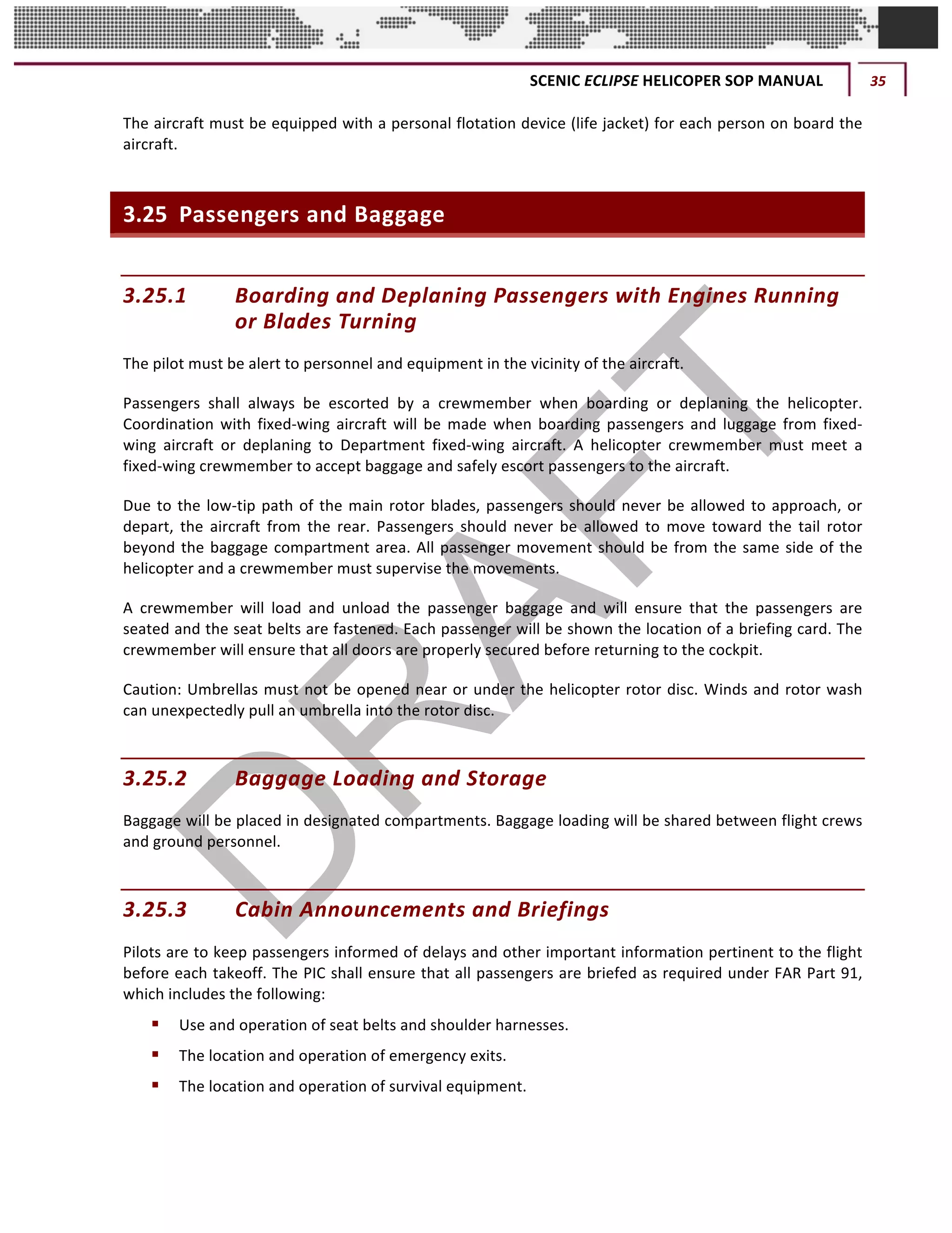 SCENIC	ECLIPSE	HELICOPER	SOP	MANUAL	 35	
©		QC	AVIATION	
The	aircraft	must	be	equipped	with	a	personal	flotation	device	(life	jacket)	for	each	person	on	board	the	
aircraft.	
3.25 Passengers	and	Baggage	
3.25.1 Boarding	and	Deplaning	Passengers	with	Engines	Running	
or	Blades	Turning	
The	pilot	must	be	alert	to	personnel	and	equipment	in	the	vicinity	of	the	aircraft.		
Passengers	 shall	 always	 be	 escorted	 by	 a	 crewmember	 when	 boarding	 or	 deplaning	 the	 helicopter.	
Coordination	 with	 fixed-wing	 aircraft	 will	 be	 made	 when	 boarding	 passengers	 and	 luggage	 from	 fixed-
wing	 aircraft	 or	 deplaning	 to	 Department	 fixed-wing	 aircraft.	 A	 helicopter	 crewmember	 must	 meet	 a	
fixed-wing	crewmember	to	accept	baggage	and	safely	escort	passengers	to	the	aircraft.	
Due	to	the	low-tip	path	of	the	main	rotor	blades,	passengers	should	never	be	allowed	to	approach,	or	
depart,	 the	 aircraft	 from	 the	 rear.	 Passengers	 should	 never	 be	 allowed	 to	 move	 toward	 the	 tail	 rotor	
beyond	the	baggage	compartment	area.	All	passenger	movement	should	be	from	the	same	side	of	the	
helicopter	and	a	crewmember	must	supervise	the	movements.	
A	 crewmember	 will	 load	 and	 unload	 the	 passenger	 baggage	 and	 will	 ensure	 that	 the	 passengers	 are	
seated	and	the	seat	belts	are	fastened.	Each	passenger	will	be	shown	the	location	of	a	briefing	card.	The	
crewmember	will	ensure	that	all	doors	are	properly	secured	before	returning	to	the	cockpit.	
Caution:	Umbrellas	must	not	be	opened	near	or	under	the	helicopter	rotor	disc.	Winds	and	rotor	wash	
can	unexpectedly	pull	an	umbrella	into	the	rotor	disc.	
3.25.2 Baggage	Loading	and	Storage		
Baggage	will	be	placed	in	designated	compartments.	Baggage	loading	will	be	shared	between	flight	crews	
and	ground	personnel.	
3.25.3 Cabin	Announcements	and	Briefings	
Pilots	are	to	keep	passengers	informed	of	delays	and	other	important	information	pertinent	to	the	flight	
before	each	takeoff.	The	PIC	shall	ensure	that	all	passengers	are	briefed	as	required	under	FAR	Part	91,	
which	includes	the	following:	
§ Use	and	operation	of	seat	belts	and	shoulder	harnesses.	
§ The	location	and	operation	of	emergency	exits.	
§ The	location	and	operation	of	survival	equipment.	
 