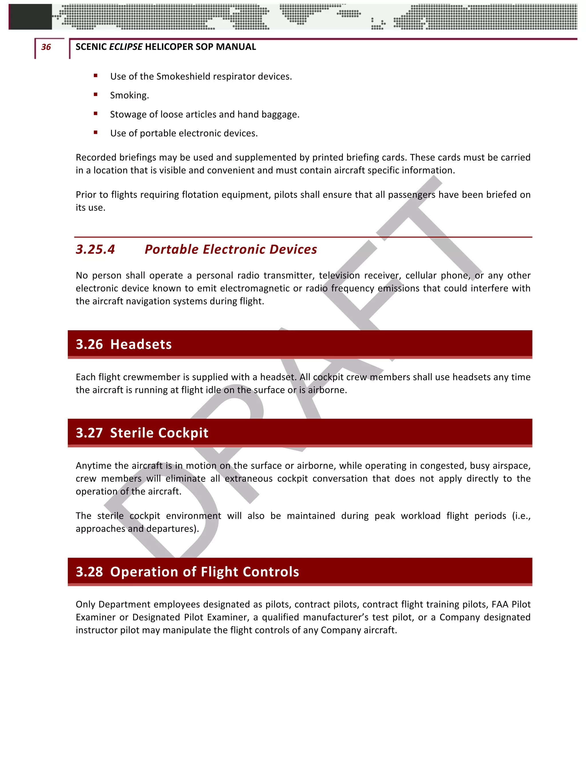36	 SCENIC	ECLIPSE	HELICOPER	SOP	MANUAL		
©		QC	AVIATION	
§ Use	of	the	Smokeshield	respirator	devices.	
§ Smoking.	
§ Stowage	of	loose	articles	and	hand	baggage.	
§ Use	of	portable	electronic	devices.	
Recorded	briefings	may	be	used	and	supplemented	by	printed	briefing	cards.	These	cards	must	be	carried	
in	a	location	that	is	visible	and	convenient	and	must	contain	aircraft	specific	information.		
Prior	to	flights	requiring	flotation	equipment,	pilots	shall	ensure	that	all	passengers	have	been	briefed	on	
its	use.	
3.25.4 Portable	Electronic	Devices	
No	 person	 shall	 operate	 a	 personal	 radio	 transmitter,	 television	 receiver,	 cellular	 phone,	 or	 any	 other	
electronic	device	known	to	emit	electromagnetic	or	radio	frequency	emissions	that	could	interfere	with	
the	aircraft	navigation	systems	during	flight.	
3.26 Headsets	
Each	flight	crewmember	is	supplied	with	a	headset.	All	cockpit	crew	members	shall	use	headsets	any	time	
the	aircraft	is	running	at	flight	idle	on	the	surface	or	is	airborne.	
3.27 Sterile	Cockpit	
Anytime	the	aircraft	is	in	motion	on	the	surface	or	airborne,	while	operating	in	congested,	busy	airspace,	
crew	 members	 will	 eliminate	 all	 extraneous	 cockpit	 conversation	 that	 does	 not	 apply	 directly	 to	 the	
operation	of	the	aircraft.	
The	 sterile	 cockpit	 environment	 will	 also	 be	 maintained	 during	 peak	 workload	 flight	 periods	 (i.e.,	
approaches	and	departures).	
3.28 Operation	of	Flight	Controls	
Only	Department	employees	designated	as	pilots,	contract	pilots,	contract	flight	training	pilots,	FAA	Pilot	
Examiner	or	Designated	Pilot	Examiner,	a	qualified	manufacturer’s	test	pilot,	or	a	Company	designated	
instructor	pilot	may	manipulate	the	flight	controls	of	any	Company	aircraft.	
 