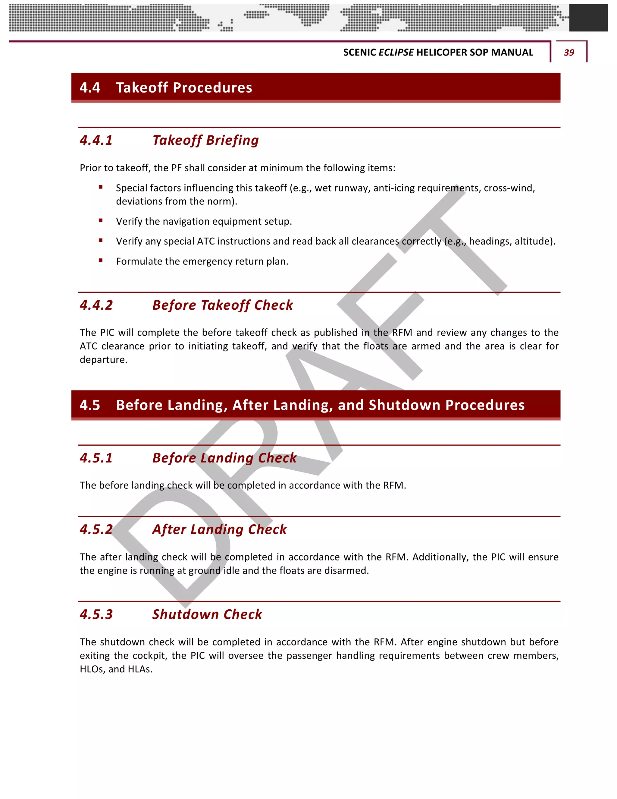 SCENIC	ECLIPSE	HELICOPER	SOP	MANUAL	 39	
©		QC	AVIATION	
4.4 Takeoff	Procedures	
4.4.1 Takeoff	Briefing	
Prior	to	takeoff,	the	PF	shall	consider	at	minimum	the	following	items:	
§ Special	factors	influencing	this	takeoff	(e.g.,	wet	runway,	anti-icing	requirements,	cross-wind,	
deviations	from	the	norm).	
§ Verify	the	navigation	equipment	setup.	
§ Verify	any	special	ATC	instructions	and	read	back	all	clearances	correctly	(e.g.,	headings,	altitude).	
§ Formulate	the	emergency	return	plan.	
4.4.2 Before	Takeoff	Check	
The	PIC	will	complete	the	before	takeoff	check	as	published	in	the	RFM	and	review	any	changes	to	the	
ATC	clearance	prior	to	initiating	takeoff,	and	verify	that	the	floats	are	armed	and	the	area	is	clear	for	
departure.	
4.5 Before	Landing,	After	Landing,	and	Shutdown	Procedures	
4.5.1 Before	Landing	Check		
The	before	landing	check	will	be	completed	in	accordance	with	the	RFM.	
4.5.2 After	Landing	Check	
The	after	landing	check	will	be	completed	in	accordance	with	the	RFM.	Additionally,	the	PIC	will	ensure	
the	engine	is	running	at	ground	idle	and	the	floats	are	disarmed.	
4.5.3 Shutdown	Check	
The	shutdown	check	will	be	completed	in	accordance	with	the	RFM.	After	engine	shutdown	but	before	
exiting	the	cockpit,	the	PIC	will	oversee	the	passenger	handling	requirements	between	crew	members,	
HLOs,	and	HLAs.	
 