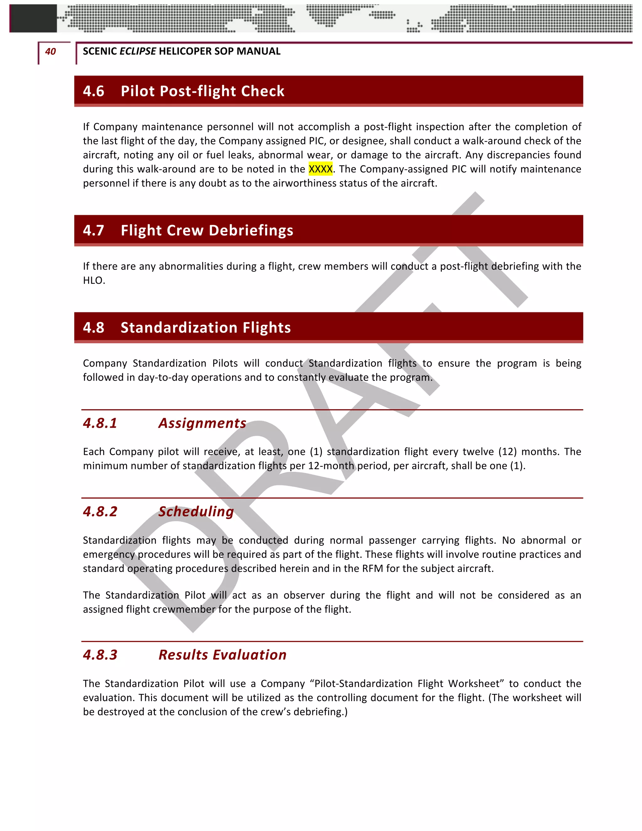 40	 SCENIC	ECLIPSE	HELICOPER	SOP	MANUAL		
©		QC	AVIATION	
4.6 Pilot	Post-flight	Check	
If	Company	maintenance	personnel	will	not	accomplish	a	post-flight	inspection	after	the	completion	of	
the	last	flight	of	the	day,	the	Company	assigned	PIC,	or	designee,	shall	conduct	a	walk-around	check	of	the	
aircraft,	noting	any	oil	or	fuel	leaks,	abnormal	wear,	or	damage	to	the	aircraft.	Any	discrepancies	found	
during	this	walk-around	are	to	be	noted	in	the	XXXX.	The	Company-assigned	PIC	will	notify	maintenance	
personnel	if	there	is	any	doubt	as	to	the	airworthiness	status	of	the	aircraft.	
4.7 Flight	Crew	Debriefings	
If	there	are	any	abnormalities	during	a	flight,	crew	members	will	conduct	a	post-flight	debriefing	with	the	
HLO.		
4.8 Standardization	Flights	
Company	 Standardization	 Pilots	 will	 conduct	 Standardization	 flights	 to	 ensure	 the	 program	 is	 being	
followed	in	day-to-day	operations	and	to	constantly	evaluate	the	program.	
4.8.1 Assignments	
Each	Company	pilot	will	receive,	at	least,	one	(1)	standardization	flight	every	twelve	(12)	months.	The	
minimum	number	of	standardization	flights	per	12-month	period,	per	aircraft,	shall	be	one	(1).	
4.8.2 Scheduling	
Standardization	 flights	 may	 be	 conducted	 during	 normal	 passenger	 carrying	 flights.	 No	 abnormal	 or	
emergency	procedures	will	be	required	as	part	of	the	flight.	These	flights	will	involve	routine	practices	and	
standard	operating	procedures	described	herein	and	in	the	RFM	for	the	subject	aircraft.	
The	 Standardization	 Pilot	 will	 act	 as	 an	 observer	 during	 the	 flight	 and	 will	 not	 be	 considered	 as	 an	
assigned	flight	crewmember	for	the	purpose	of	the	flight.	
4.8.3 Results	Evaluation	
The	 Standardization	 Pilot	 will	 use	 a	 Company	 “Pilot-Standardization	 Flight	 Worksheet”	 to	 conduct	 the	
evaluation.	This	document	will	be	utilized	as	the	controlling	document	for	the	flight.	(The	worksheet	will	
be	destroyed	at	the	conclusion	of	the	crew’s	debriefing.)	
 