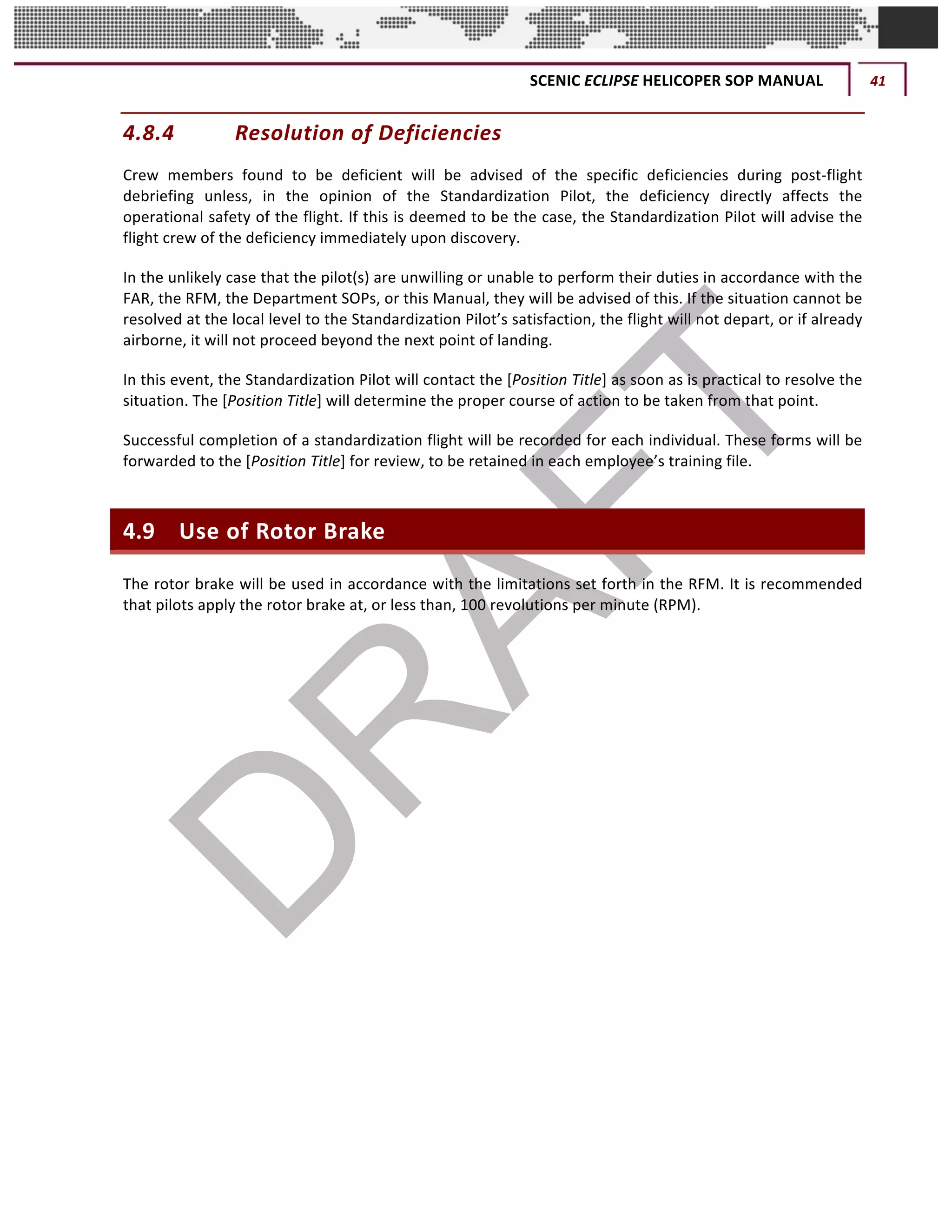 SCENIC	ECLIPSE	HELICOPER	SOP	MANUAL	 41	
©		QC	AVIATION	
4.8.4 Resolution	of	Deficiencies	
Crew	 members	 found	 to	 be	 deficient	 will	 be	 advised	 of	 the	 specific	 deficiencies	 during	 post-flight	
debriefing	 unless,	 in	 the	 opinion	 of	 the	 Standardization	 Pilot,	 the	 deficiency	 directly	 affects	 the	
operational	safety	of	the	flight.	If	this	is	deemed	to	be	the	case,	the	Standardization	Pilot	will	advise	the	
flight	crew	of	the	deficiency	immediately	upon	discovery.	
In	the	unlikely	case	that	the	pilot(s)	are	unwilling	or	unable	to	perform	their	duties	in	accordance	with	the	
FAR,	the	RFM,	the	Department	SOPs,	or	this	Manual,	they	will	be	advised	of	this.	If	the	situation	cannot	be	
resolved	at	the	local	level	to	the	Standardization	Pilot’s	satisfaction,	the	flight	will	not	depart,	or	if	already	
airborne,	it	will	not	proceed	beyond	the	next	point	of	landing.		
In	this	event,	the	Standardization	Pilot	will	contact	the	[Position	Title]	as	soon	as	is	practical	to	resolve	the	
situation.	The	[Position	Title]	will	determine	the	proper	course	of	action	to	be	taken	from	that	point.	
Successful	completion	of	a	standardization	flight	will	be	recorded	for	each	individual.	These	forms	will	be	
forwarded	to	the	[Position	Title]	for	review,	to	be	retained	in	each	employee’s	training	file.	
4.9 Use	of	Rotor	Brake	
The	rotor	brake	will	be	used	in	accordance	with	the	limitations	set	forth	in	the	RFM.	It	is	recommended	
that	pilots	apply	the	rotor	brake	at,	or	less	than,	100	revolutions	per	minute	(RPM).	
	 	
 