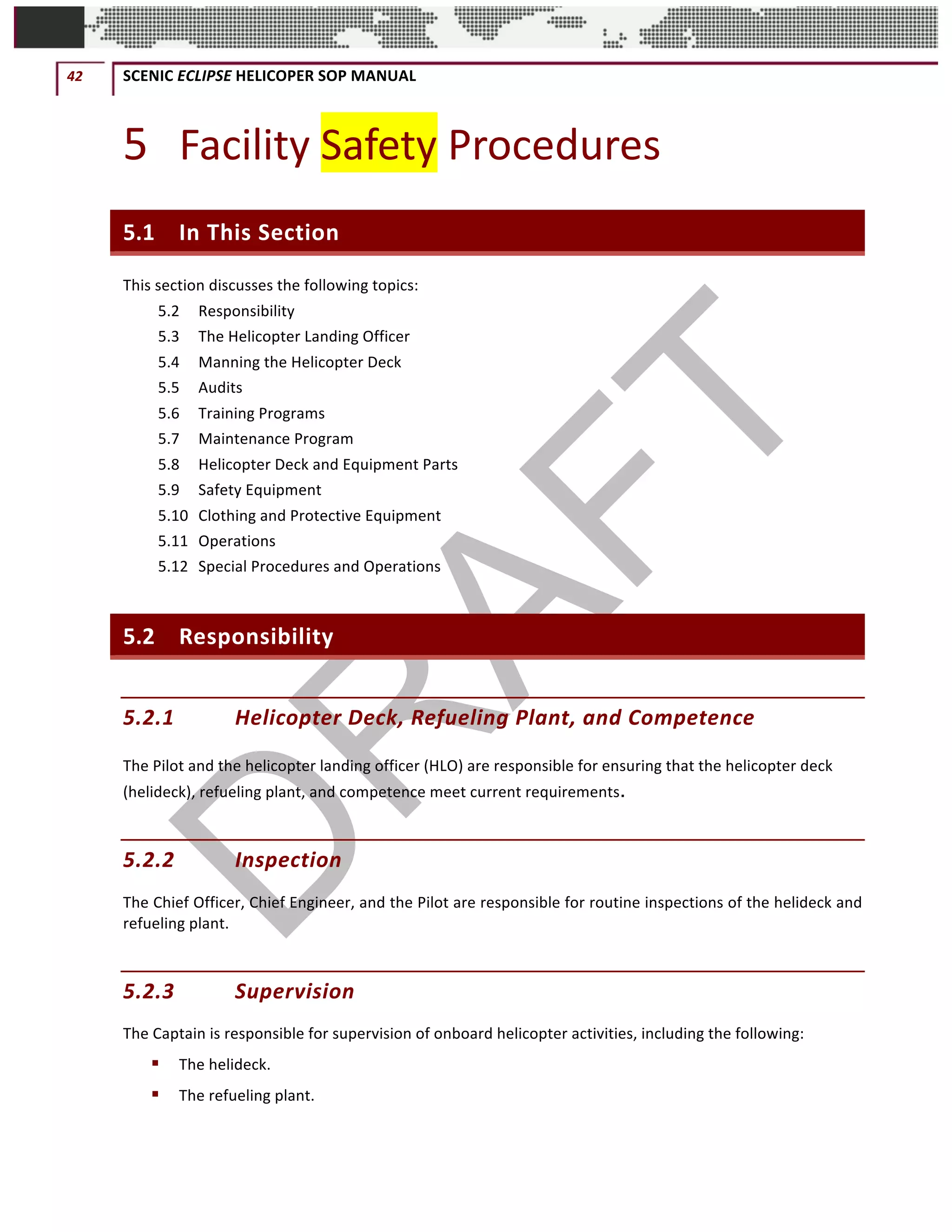 42	 SCENIC	ECLIPSE	HELICOPER	SOP	MANUAL		
©		QC	AVIATION	
5 Facility	Safety	Procedures	
5.1 In	This	Section	
This	section	discusses	the	following	topics:	
5.2	 Responsibility	
5.3	 The	Helicopter	Landing	Officer	
5.4	 Manning	the	Helicopter	Deck	
5.5	 Audits	
5.6	 Training	Programs	
5.7	 Maintenance	Program	
5.8	 Helicopter	Deck	and	Equipment	Parts	
5.9	 Safety	Equipment	
5.10	 Clothing	and	Protective	Equipment	
5.11	 Operations	
5.12	 Special	Procedures	and	Operations	
5.2 Responsibility	
5.2.1 Helicopter	Deck,	Refueling	Plant,	and	Competence	
The	Pilot	and	the	helicopter	landing	officer	(HLO)	are	responsible	for	ensuring	that	the	helicopter	deck	
(helideck),	refueling	plant,	and	competence	meet	current	requirements.
5.2.2 Inspection		
The	Chief	Officer,	Chief	Engineer,	and	the	Pilot	are	responsible	for	routine	inspections	of	the	helideck	and	
refueling	plant.		
5.2.3 Supervision		
The	Captain	is	responsible	for	supervision	of	onboard	helicopter	activities,	including	the	following:		
§ The	helideck.		
§ The	refueling	plant.	
 