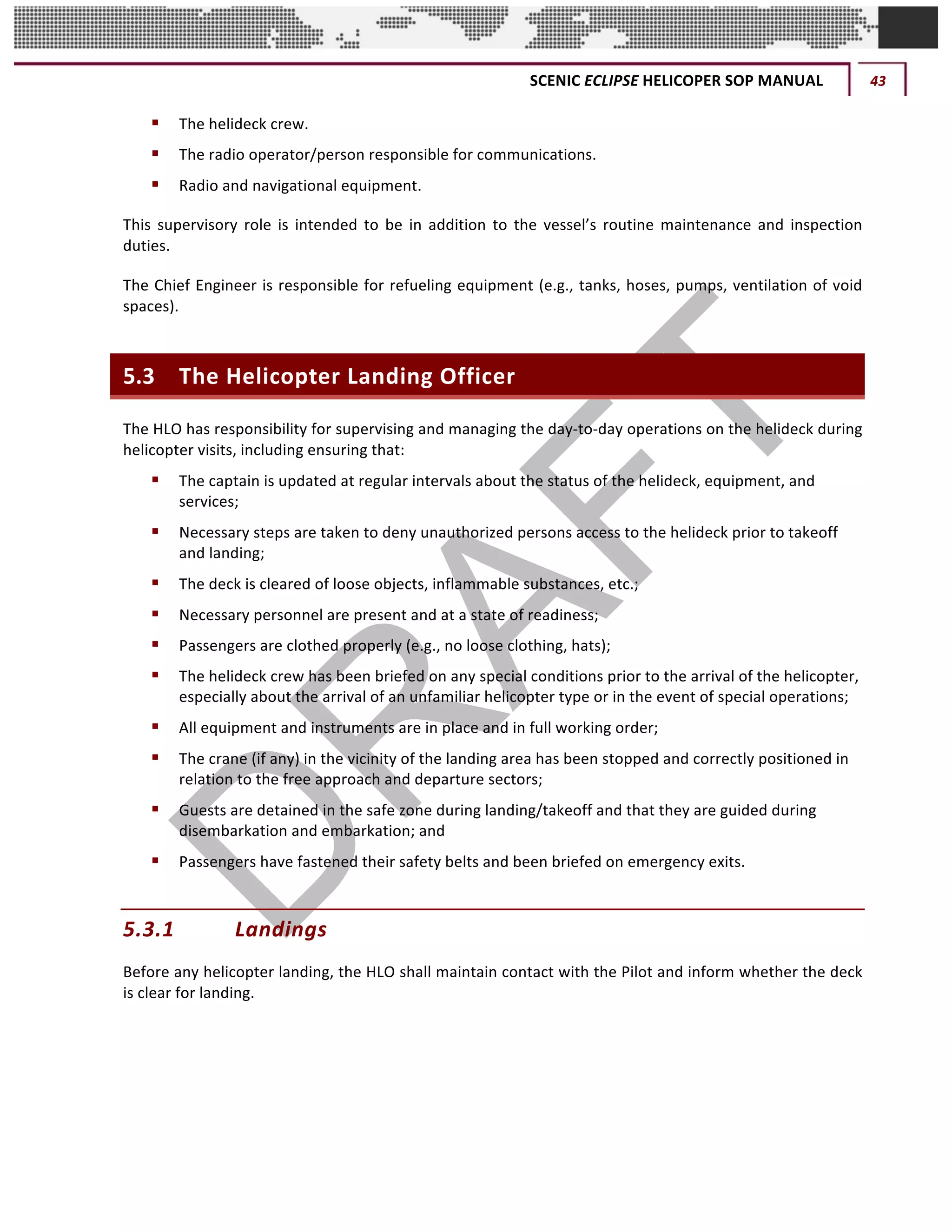 SCENIC	ECLIPSE	HELICOPER	SOP	MANUAL	 43	
©		QC	AVIATION	
§ The	helideck	crew.	
§ The	radio	operator/person	responsible	for	communications.	
§ Radio	and	navigational	equipment.		
This	 supervisory	 role	 is	 intended	 to	 be	 in	 addition	 to	 the	 vessel’s	 routine	 maintenance	 and	 inspection	
duties.		
The	Chief	Engineer	is	responsible	for	refueling	equipment	(e.g.,	tanks,	hoses,	pumps,	ventilation	of	void	
spaces).		
5.3 The	Helicopter	Landing	Officer	
The	HLO	has	responsibility	for	supervising	and	managing	the	day-to-day	operations	on	the	helideck	during	
helicopter	visits,	including	ensuring	that:		
§ The	captain	is	updated	at	regular	intervals	about	the	status	of	the	helideck,	equipment,	and	
services;	
§ Necessary	steps	are	taken	to	deny	unauthorized	persons	access	to	the	helideck	prior	to	takeoff	
and	landing;	
§ The	deck	is	cleared	of	loose	objects,	inflammable	substances,	etc.;	
§ Necessary	personnel	are	present	and	at	a	state	of	readiness;	
§ Passengers	are	clothed	properly	(e.g.,	no	loose	clothing,	hats);	
§ The	helideck	crew	has	been	briefed	on	any	special	conditions	prior	to	the	arrival	of	the	helicopter,	
especially	about	the	arrival	of	an	unfamiliar	helicopter	type	or	in	the	event	of	special	operations;	
§ All	equipment	and	instruments	are	in	place	and	in	full	working	order;	
§ The	crane	(if	any)	in	the	vicinity	of	the	landing	area	has	been	stopped	and	correctly	positioned	in	
relation	to	the	free	approach	and	departure	sectors;		
§ Guests	are	detained	in	the	safe	zone	during	landing/takeoff	and	that	they	are	guided	during	
disembarkation	and	embarkation;	and	
§ Passengers	have	fastened	their	safety	belts	and	been	briefed	on	emergency	exits.		
5.3.1 Landings	
Before	any	helicopter	landing,	the	HLO	shall	maintain	contact	with	the	Pilot	and	inform	whether	the	deck	
is	clear	for	landing.		
 