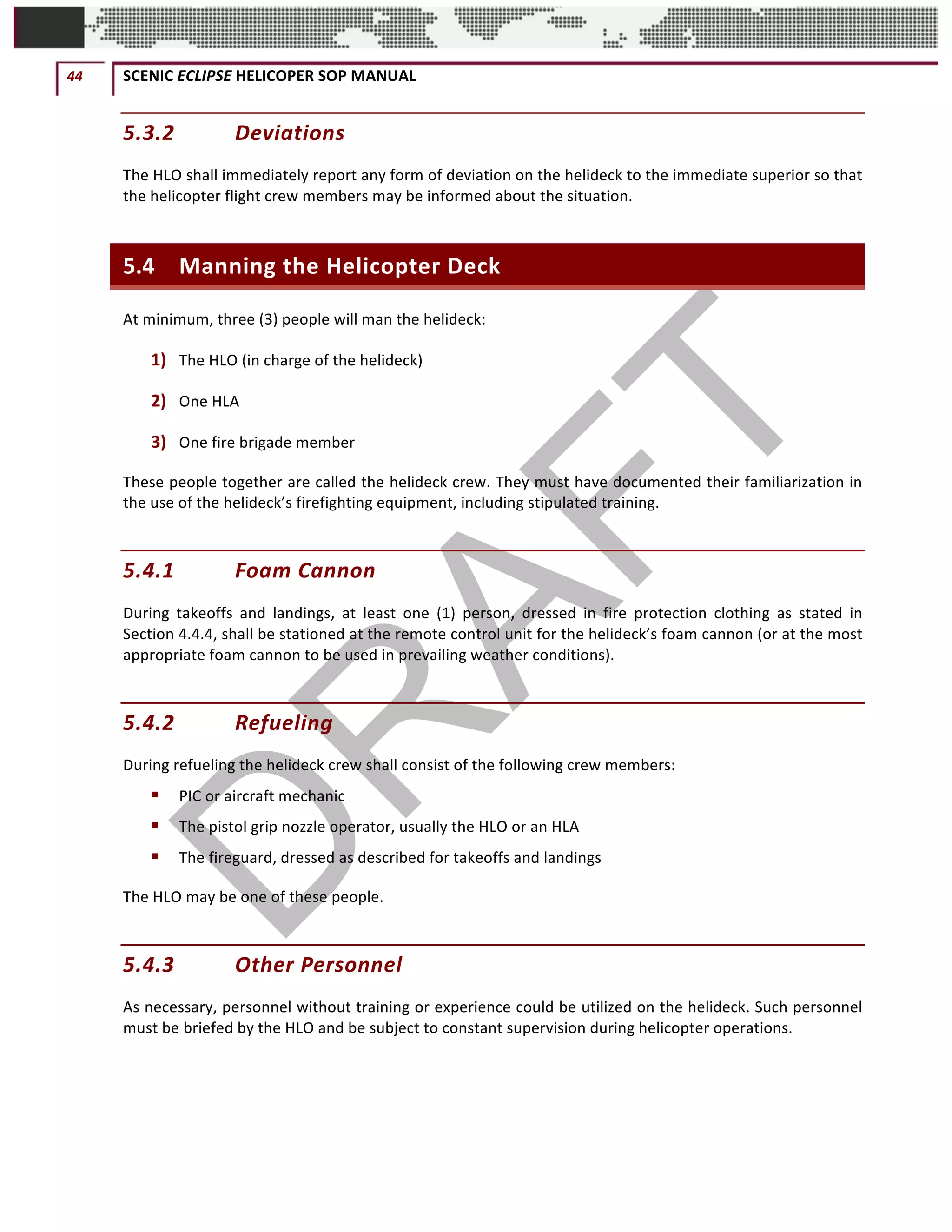 44	 SCENIC	ECLIPSE	HELICOPER	SOP	MANUAL		
©		QC	AVIATION	
5.3.2 Deviations	
The	HLO	shall	immediately	report	any	form	of	deviation	on	the	helideck	to	the	immediate	superior	so	that	
the	helicopter	flight	crew	members	may	be	informed	about	the	situation.		
5.4 Manning	the	Helicopter	Deck	
At	minimum,	three	(3)	people	will	man	the	helideck:		
1) The	HLO	(in	charge	of	the	helideck)		
2) One	HLA	
3) One	fire	brigade	member	
These	people	together	are	called	the	helideck	crew.	They	must	have	documented	their	familiarization	in	
the	use	of	the	helideck’s	firefighting	equipment,	including	stipulated	training.		
5.4.1 Foam	Cannon		
During	 takeoffs	 and	 landings,	 at	 least	 one	 (1)	 person,	 dressed	 in	 fire	 protection	 clothing	 as	 stated	 in	
Section	4.4.4,	shall	be	stationed	at	the	remote	control	unit	for	the	helideck’s	foam	cannon	(or	at	the	most	
appropriate	foam	cannon	to	be	used	in	prevailing	weather	conditions).		
5.4.2 Refueling	
During	refueling	the	helideck	crew	shall	consist	of	the	following	crew	members:		
§ PIC	or	aircraft	mechanic	
§ The	pistol	grip	nozzle	operator,	usually	the	HLO	or	an	HLA	
§ The	fireguard,	dressed	as	described	for	takeoffs	and	landings		
The	HLO	may	be	one	of	these	people.		
5.4.3 Other	Personnel	
As	necessary,	personnel	without	training	or	experience	could	be	utilized	on	the	helideck.	Such	personnel	
must	be	briefed	by	the	HLO	and	be	subject	to	constant	supervision	during	helicopter	operations.		
 