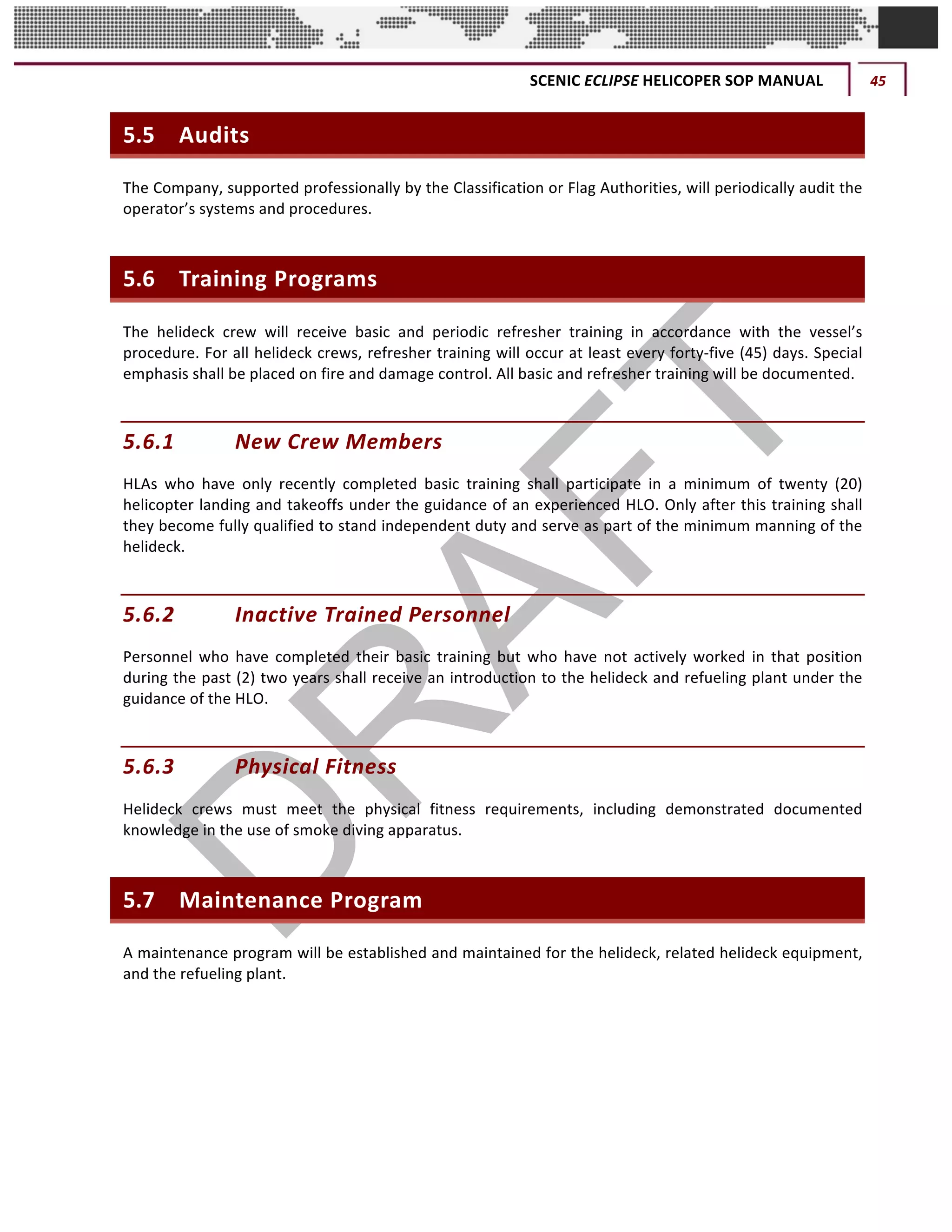 SCENIC	ECLIPSE	HELICOPER	SOP	MANUAL	 45	
©		QC	AVIATION	
5.5 Audits	
The	Company,	supported	professionally	by	the	Classification	or	Flag	Authorities,	will	periodically	audit	the	
operator’s	systems	and	procedures.		
5.6 Training	Programs	
The	 helideck	 crew	 will	 receive	 basic	 and	 periodic	 refresher	 training	 in	 accordance	 with	 the	 vessel’s	
procedure.	For	all	helideck	crews,	refresher	training	will	occur	at	least	every	forty-five	(45)	days.	Special	
emphasis	shall	be	placed	on	fire	and	damage	control.	All	basic	and	refresher	training	will	be	documented.		
5.6.1 New	Crew	Members	
HLAs	 who	 have	 only	 recently	 completed	 basic	 training	 shall	 participate	 in	 a	 minimum	 of	 twenty	 (20)	
helicopter	landing	and	takeoffs	under	the	guidance	of	an	experienced	HLO.	Only	after	this	training	shall	
they	become	fully	qualified	to	stand	independent	duty	and	serve	as	part	of	the	minimum	manning	of	the	
helideck.		
5.6.2 Inactive	Trained	Personnel	
Personnel	 who	 have	 completed	 their	basic	 training	 but	 who	 have	 not	 actively	 worked	 in	 that	 position	
during	the	past	(2)	two	years	shall	receive	an	introduction	to	the	helideck	and	refueling	plant	under	the	
guidance	of	the	HLO.		
5.6.3 Physical	Fitness		
Helideck	 crews	 must	 meet	 the	 physical	 fitness	 requirements,	 including	 demonstrated	 documented	
knowledge	in	the	use	of	smoke	diving	apparatus.		
5.7 Maintenance	Program	
A	maintenance	program	will	be	established	and	maintained	for	the	helideck,	related	helideck	equipment,	
and	the	refueling	plant.	
 