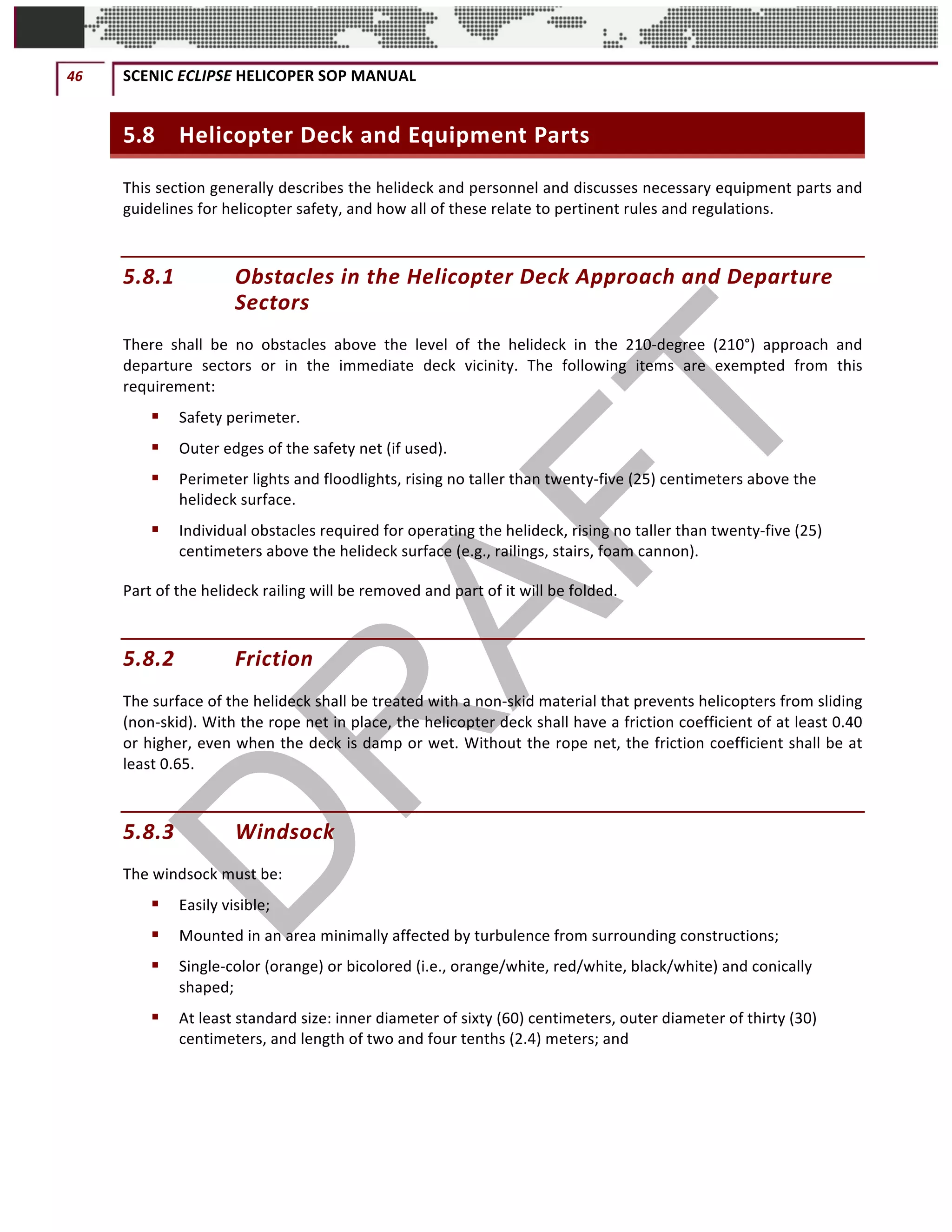 46	 SCENIC	ECLIPSE	HELICOPER	SOP	MANUAL		
©		QC	AVIATION	
5.8 Helicopter	Deck	and	Equipment	Parts	
This	section	generally	describes	the	helideck	and	personnel	and	discusses	necessary	equipment	parts	and	
guidelines	for	helicopter	safety,	and	how	all	of	these	relate	to	pertinent	rules	and	regulations.		
5.8.1 Obstacles	in	the	Helicopter	Deck	Approach	and	Departure	
Sectors		
There	 shall	 be	 no	 obstacles	 above	 the	 level	 of	 the	 helideck	 in	 the	 210-degree	 (210°)	 approach	 and	
departure	 sectors	 or	 in	 the	 immediate	 deck	 vicinity.	 The	 following	 items	 are	 exempted	 from	 this	
requirement:		
§ Safety	perimeter.		
§ Outer	edges	of	the	safety	net	(if	used).		
§ Perimeter	lights	and	floodlights,	rising	no	taller	than	twenty-five	(25)	centimeters	above	the	
helideck	surface.		
§ Individual	obstacles	required	for	operating	the	helideck,	rising	no	taller	than	twenty-five	(25)	
centimeters	above	the	helideck	surface	(e.g.,	railings,	stairs,	foam	cannon).		
Part	of	the	helideck	railing	will	be	removed	and	part	of	it	will	be	folded.		
5.8.2 Friction		
The	surface	of	the	helideck	shall	be	treated	with	a	non-skid	material	that	prevents	helicopters	from	sliding	
(non-skid).	With	the	rope	net	in	place,	the	helicopter	deck	shall	have	a	friction	coefficient	of	at	least	0.40	
or	higher,	even	when	the	deck	is	damp	or	wet.	Without	the	rope	net,	the	friction	coefficient	shall	be	at	
least	0.65.		
5.8.3 Windsock	
The	windsock	must	be:		
§ Easily	visible;	
§ Mounted	in	an	area	minimally	affected	by	turbulence	from	surrounding	constructions;		
§ Single-color	(orange)	or	bicolored	(i.e.,	orange/white,	red/white,	black/white)	and	conically	
shaped;		
§ At	least	standard	size:	inner	diameter	of	sixty	(60)	centimeters,	outer	diameter	of	thirty	(30)	
centimeters,	and	length	of	two	and	four	tenths	(2.4)	meters;	and	
 