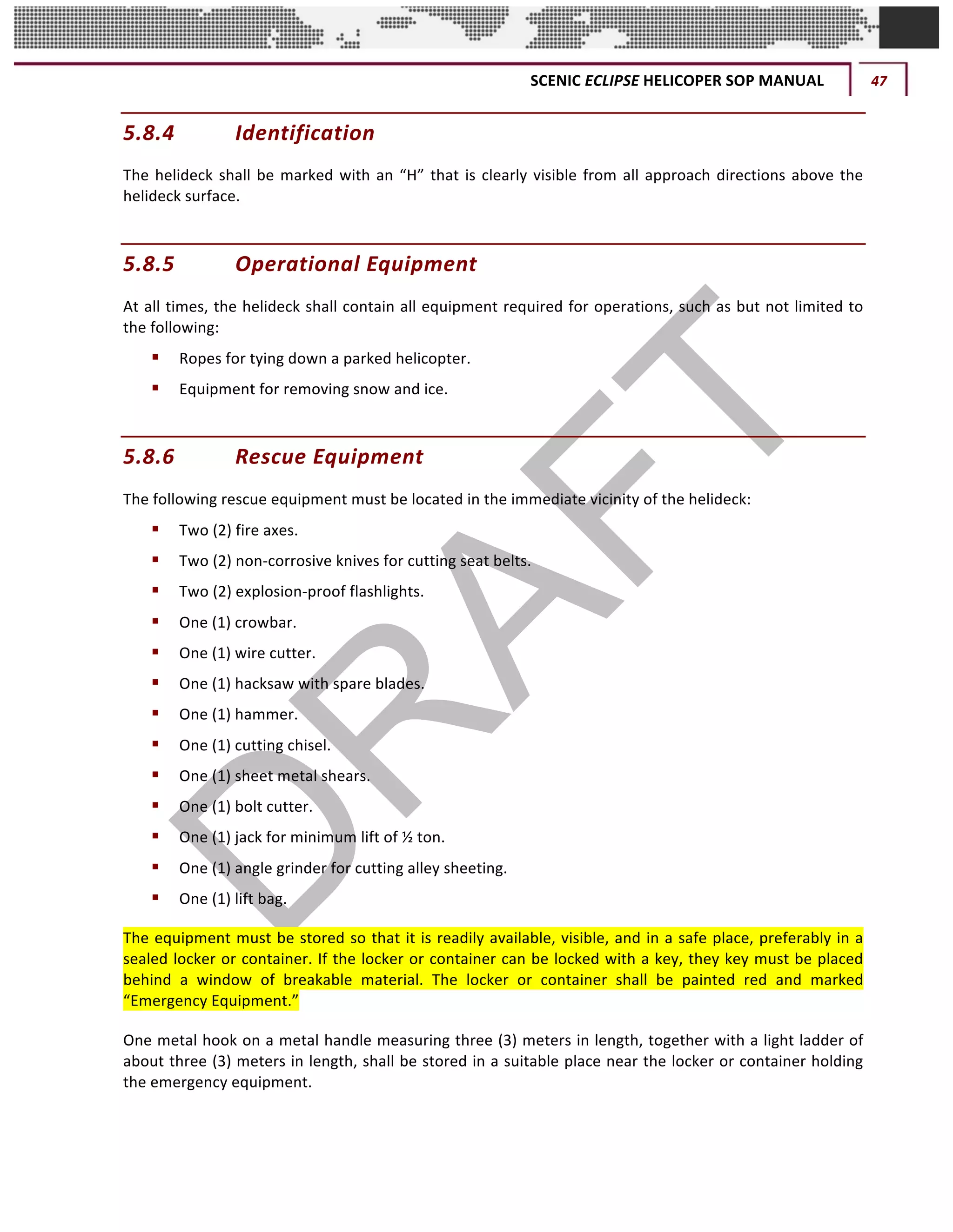SCENIC	ECLIPSE	HELICOPER	SOP	MANUAL	 47	
©		QC	AVIATION	
5.8.4 Identification		
The	helideck	shall	be	marked	with	an	“H”	that	is	clearly	visible	from	all	approach	directions	above	the	
helideck	surface.		
5.8.5 Operational	Equipment		
At	all	times,	the	helideck	shall	contain	all	equipment	required	for	operations,	such	as	but	not	limited	to	
the	following:		
§ Ropes	for	tying	down	a	parked	helicopter.		
§ Equipment	for	removing	snow	and	ice.	
5.8.6 Rescue	Equipment		
The	following	rescue	equipment	must	be	located	in	the	immediate	vicinity	of	the	helideck:		
§ Two	(2)	fire	axes.	
§ Two	(2)	non-corrosive	knives	for	cutting	seat	belts.	
§ Two	(2)	explosion-proof	flashlights.	
§ One	(1)	crowbar.	
§ One	(1)	wire	cutter.	
§ One	(1)	hacksaw	with	spare	blades.	
§ One	(1)	hammer.	
§ One	(1)	cutting	chisel.		
§ One	(1)	sheet	metal	shears.		
§ One	(1)	bolt	cutter.		
§ One	(1)	jack	for	minimum	lift	of	½	ton.		
§ One	(1)	angle	grinder	for	cutting	alley	sheeting.		
§ One	(1)	lift	bag.		
The	equipment	must	be	stored	so	that	it	is	readily	available,	visible,	and	in	a	safe	place,	preferably	in	a	
sealed	locker	or	container.	If	the	locker	or	container	can	be	locked	with	a	key,	they	key	must	be	placed	
behind	 a	 window	 of	 breakable	 material.	 The	 locker	 or	 container	 shall	 be	 painted	 red	 and	 marked	
“Emergency	Equipment.”		
One	metal	hook	on	a	metal	handle	measuring	three	(3)	meters	in	length,	together	with	a	light	ladder	of	
about	three	(3)	meters	in	length,	shall	be	stored	in	a	suitable	place	near	the	locker	or	container	holding	
the	emergency	equipment.		
 