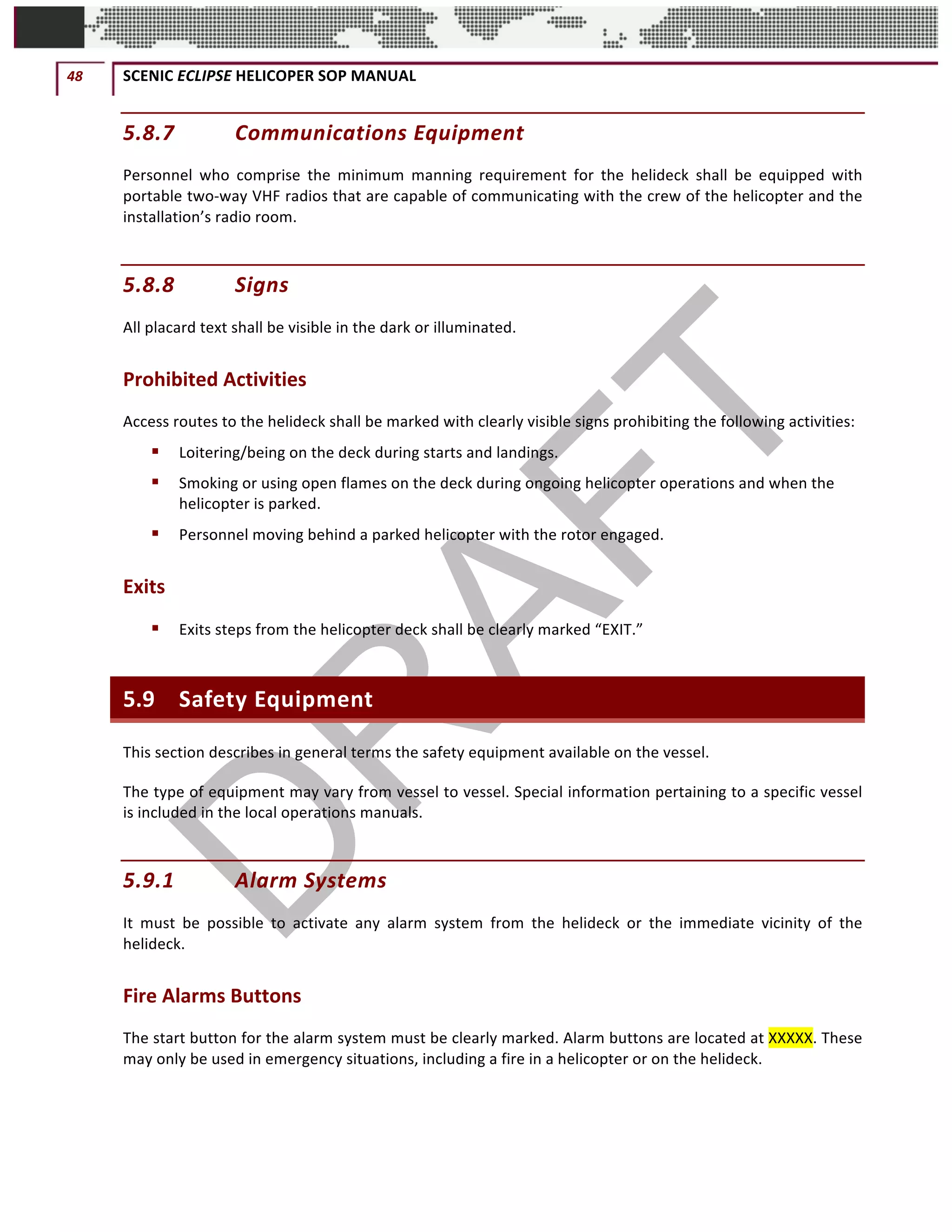 48	 SCENIC	ECLIPSE	HELICOPER	SOP	MANUAL		
©		QC	AVIATION	
5.8.7 Communications	Equipment		
Personnel	 who	 comprise	 the	 minimum	 manning	 requirement	 for	 the	 helideck	 shall	 be	 equipped	 with	
portable	two-way	VHF	radios	that	are	capable	of	communicating	with	the	crew	of	the	helicopter	and	the	
installation’s	radio	room.		
5.8.8 Signs		
All	placard	text	shall	be	visible	in	the	dark	or	illuminated.		
Prohibited	Activities	
Access	routes	to	the	helideck	shall	be	marked	with	clearly	visible	signs	prohibiting	the	following	activities:		
§ Loitering/being	on	the	deck	during	starts	and	landings.	
§ Smoking	or	using	open	flames	on	the	deck	during	ongoing	helicopter	operations	and	when	the	
helicopter	is	parked.	
§ Personnel	moving	behind	a	parked	helicopter	with	the	rotor	engaged.	
Exits	
§ Exits	steps	from	the	helicopter	deck	shall	be	clearly	marked	“EXIT.”	
5.9 Safety	Equipment	
This	section	describes	in	general	terms	the	safety	equipment	available	on	the	vessel.		
The	type	of	equipment	may	vary	from	vessel	to	vessel.	Special	information	pertaining	to	a	specific	vessel	
is	included	in	the	local	operations	manuals.		
5.9.1 Alarm	Systems		
It	 must	 be	 possible	 to	 activate	 any	 alarm	 system	 from	 the	 helideck	 or	 the	 immediate	 vicinity	 of	 the	
helideck.		
Fire	Alarms	Buttons	
The	start	button	for	the	alarm	system	must	be	clearly	marked.	Alarm	buttons	are	located	at	XXXXX.	These	
may	only	be	used	in	emergency	situations,	including	a	fire	in	a	helicopter	or	on	the	helideck.		
 