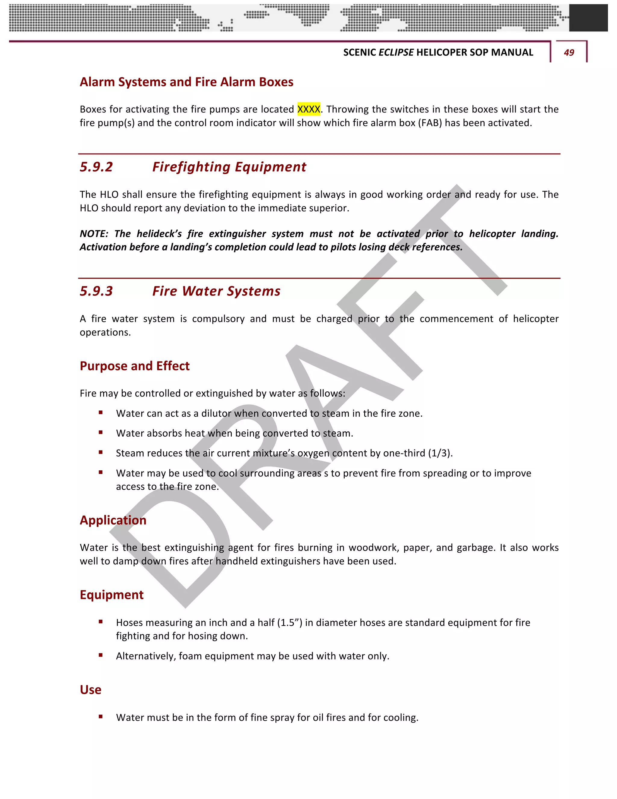 SCENIC	ECLIPSE	HELICOPER	SOP	MANUAL	 49	
©		QC	AVIATION	
Alarm	Systems	and	Fire	Alarm	Boxes	
Boxes	for	activating	the	fire	pumps	are	located	XXXX.	Throwing	the	switches	in	these	boxes	will	start	the	
fire	pump(s)	and	the	control	room	indicator	will	show	which	fire	alarm	box	(FAB)	has	been	activated.		
5.9.2 Firefighting	Equipment		
The	HLO	shall	ensure	the	firefighting	equipment	is	always	in	good	working	order	and	ready	for	use.	The	
HLO	should	report	any	deviation	to	the	immediate	superior.		
NOTE:	 The	 helideck’s	 fire	 extinguisher	 system	 must	 not	 be	 activated	 prior	 to	 helicopter	 landing.	
Activation	before	a	landing’s	completion	could	lead	to	pilots	losing	deck	references.		
5.9.3 Fire	Water	Systems		
A	 fire	 water	 system	 is	 compulsory	 and	 must	 be	 charged	 prior	 to	 the	 commencement	 of	 helicopter	
operations.	
Purpose	and	Effect		
Fire	may	be	controlled	or	extinguished	by	water	as	follows:		
§ Water	can	act	as	a	dilutor	when	converted	to	steam	in	the	fire	zone.		
§ Water	absorbs	heat	when	being	converted	to	steam.		
§ Steam	reduces	the	air	current	mixture’s	oxygen	content	by	one-third	(1/3).		
§ Water	may	be	used	to	cool	surrounding	areas	s	to	prevent	fire	from	spreading	or	to	improve	
access	to	the	fire	zone.		
Application		
Water	is	the	best	extinguishing	agent	for	fires	burning	in	woodwork,	paper,	and	garbage.	It	also	works	
well	to	damp	down	fires	after	handheld	extinguishers	have	been	used.		
Equipment		
§ Hoses	measuring	an	inch	and	a	half	(1.5”)	in	diameter	hoses	are	standard	equipment	for	fire	
fighting	and	for	hosing	down.		
§ Alternatively,	foam	equipment	may	be	used	with	water	only.		
Use		
§ Water	must	be	in	the	form	of	fine	spray	for	oil	fires	and	for	cooling.		
 
