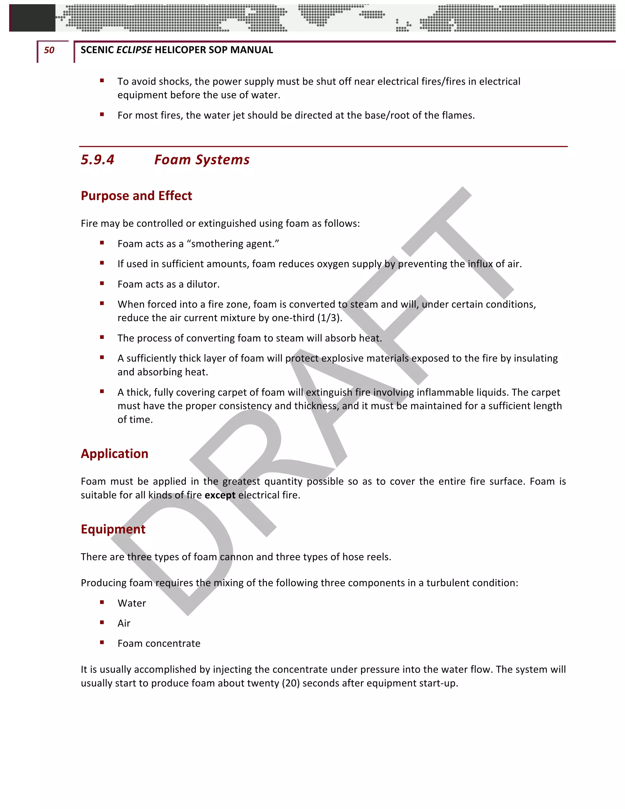 50	 SCENIC	ECLIPSE	HELICOPER	SOP	MANUAL		
©		QC	AVIATION	
§ To	avoid	shocks,	the	power	supply	must	be	shut	off	near	electrical	fires/fires	in	electrical	
equipment	before	the	use	of	water.		
§ For	most	fires,	the	water	jet	should	be	directed	at	the	base/root	of	the	flames.		
5.9.4 Foam	Systems		
Purpose	and	Effect		
Fire	may	be	controlled	or	extinguished	using	foam	as	follows:	
§ Foam	acts	as	a	“smothering	agent.”		
§ If	used	in	sufficient	amounts,	foam	reduces	oxygen	supply	by	preventing	the	influx	of	air.		
§ Foam	acts	as	a	dilutor.		
§ When	forced	into	a	fire	zone,	foam	is	converted	to	steam	and	will,	under	certain	conditions,	
reduce	the	air	current	mixture	by	one-third	(1/3).		
§ The	process	of	converting	foam	to	steam	will	absorb	heat.		
§ A	sufficiently	thick	layer	of	foam	will	protect	explosive	materials	exposed	to	the	fire	by	insulating	
and	absorbing	heat.		
§ A	thick,	fully	covering	carpet	of	foam	will	extinguish	fire	involving	inflammable	liquids.	The	carpet	
must	have	the	proper	consistency	and	thickness,	and	it	must	be	maintained	for	a	sufficient	length	
of	time.		
Application		
Foam	must	be	applied	in	the	greatest	quantity	possible	so	as	to	cover	the	entire	fire	surface.	Foam	is	
suitable	for	all	kinds	of	fire	except	electrical	fire.		
Equipment		
There	are	three	types	of	foam	cannon	and	three	types	of	hose	reels.		
Producing	foam	requires	the	mixing	of	the	following	three	components	in	a	turbulent	condition:		
§ Water	
§ Air	
§ Foam	concentrate	
It	is	usually	accomplished	by	injecting	the	concentrate	under	pressure	into	the	water	flow.	The	system	will	
usually	start	to	produce	foam	about	twenty	(20)	seconds	after	equipment	start-up.		
 