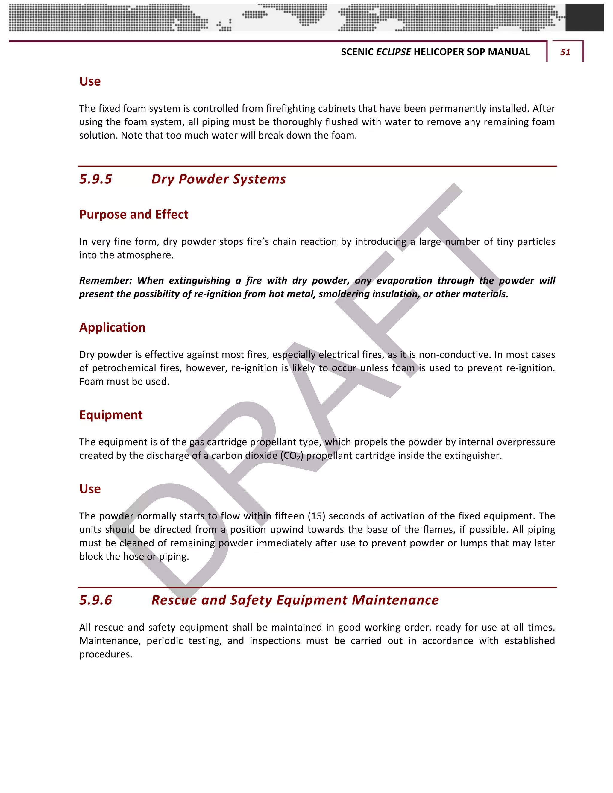 SCENIC	ECLIPSE	HELICOPER	SOP	MANUAL	 51	
©		QC	AVIATION	
Use	
The	fixed	foam	system	is	controlled	from	firefighting	cabinets	that	have	been	permanently	installed.	After	
using	the	foam	system,	all	piping	must	be	thoroughly	flushed	with	water	to	remove	any	remaining	foam	
solution.	Note	that	too	much	water	will	break	down	the	foam.		
5.9.5 Dry	Powder	Systems		
Purpose	and	Effect		
In	very	fine	form,	dry	powder	stops	fire’s	chain	reaction	by	introducing	a	large	number	of	tiny	particles	
into	the	atmosphere.		
Remember:	 When	 extinguishing	 a	 fire	 with	 dry	 powder,	 any	 evaporation	 through	 the	 powder	 will	
present	the	possibility	of	re-ignition	from	hot	metal,	smoldering	insulation,	or	other	materials.	
Application		
Dry	powder	is	effective	against	most	fires,	especially	electrical	fires,	as	it	is	non-conductive.	In	most	cases	
of	petrochemical	fires,	however,	re-ignition	is	likely	to	occur	unless	foam	is	used	to	prevent	re-ignition.	
Foam	must	be	used.	
Equipment		
The	equipment	is	of	the	gas	cartridge	propellant	type,	which	propels	the	powder	by	internal	overpressure	
created	by	the	discharge	of	a	carbon	dioxide	(CO2)	propellant	cartridge	inside	the	extinguisher.		
Use		
The	powder	normally	starts	to	flow	within	fifteen	(15)	seconds	of	activation	of	the	fixed	equipment.	The	
units	should	be	directed	from	a	position	upwind	towards	the	base	of	the	flames,	if	possible.	All	piping	
must	be	cleaned	of	remaining	powder	immediately	after	use	to	prevent	powder	or	lumps	that	may	later	
block	the	hose	or	piping.		
5.9.6 Rescue	and	Safety	Equipment	Maintenance		
All	rescue	and	safety	equipment	shall	be	maintained	in	good	working	order,	ready	for	use	at	all	times.	
Maintenance,	 periodic	 testing,	 and	 inspections	 must	 be	 carried	 out	 in	 accordance	 with	 established	
procedures.		
 
