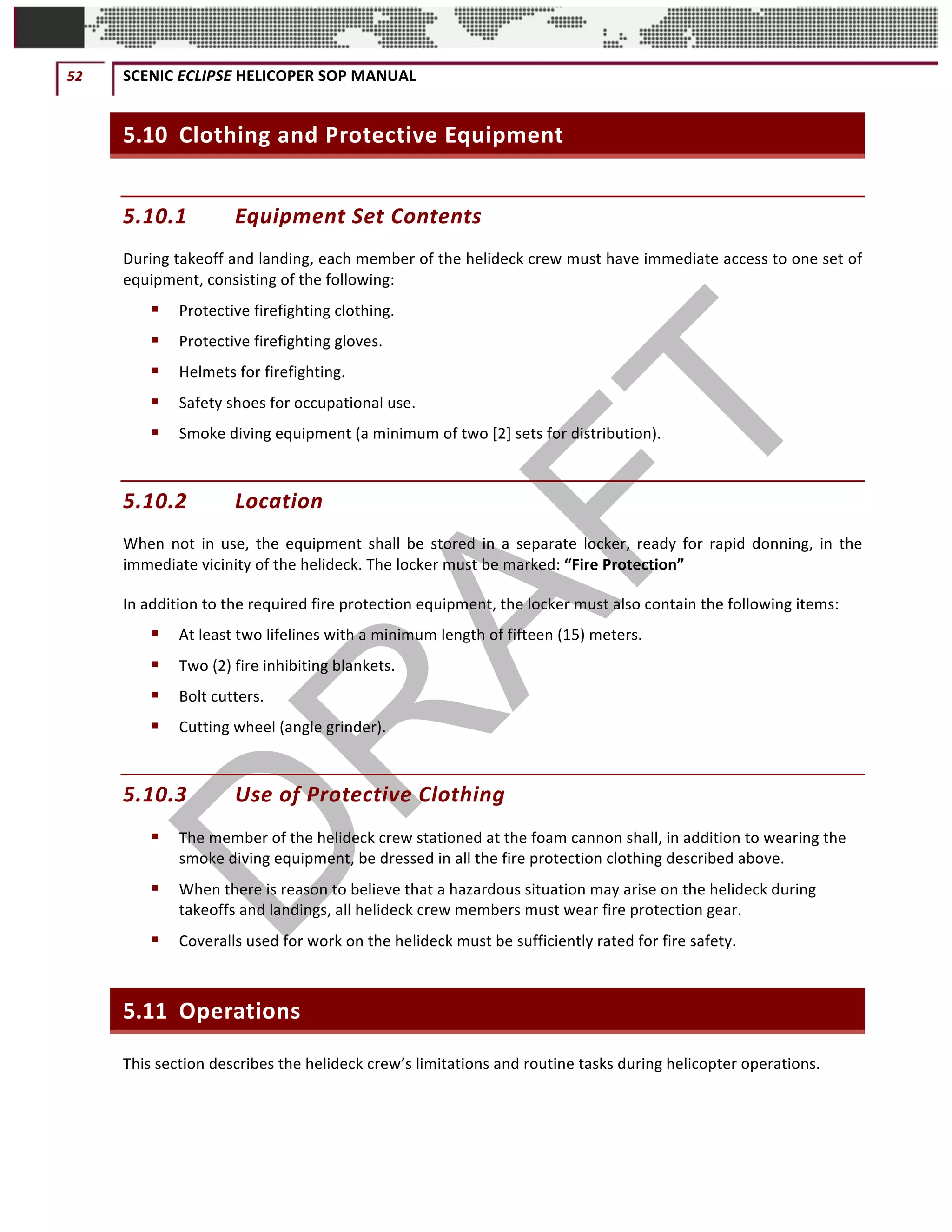 52	 SCENIC	ECLIPSE	HELICOPER	SOP	MANUAL		
©		QC	AVIATION	
5.10 Clothing	and	Protective	Equipment	
5.10.1 Equipment	Set	Contents	
During	takeoff	and	landing,	each	member	of	the	helideck	crew	must	have	immediate	access	to	one	set	of	
equipment,	consisting	of	the	following:		
§ Protective	firefighting	clothing.		
§ Protective	firefighting	gloves.		
§ Helmets	for	firefighting.		
§ Safety	shoes	for	occupational	use.		
§ Smoke	diving	equipment	(a	minimum	of	two	[2]	sets	for	distribution).		
5.10.2 Location	
When	 not	 in	 use,	 the	 equipment	 shall	 be	 stored	 in	 a	 separate	 locker,	 ready	 for	 rapid	 donning,	 in	 the	
immediate	vicinity	of	the	helideck.	The	locker	must	be	marked:	“Fire	Protection”	
In	addition	to	the	required	fire	protection	equipment,	the	locker	must	also	contain	the	following	items:		
§ At	least	two	lifelines	with	a	minimum	length	of	fifteen	(15)	meters.		
§ Two	(2)	fire	inhibiting	blankets.		
§ Bolt	cutters.	
§ Cutting	wheel	(angle	grinder).		
5.10.3 Use	of	Protective	Clothing	
§ The	member	of	the	helideck	crew	stationed	at	the	foam	cannon	shall,	in	addition	to	wearing	the	
smoke	diving	equipment,	be	dressed	in	all	the	fire	protection	clothing	described	above.		
§ When	there	is	reason	to	believe	that	a	hazardous	situation	may	arise	on	the	helideck	during	
takeoffs	and	landings,	all	helideck	crew	members	must	wear	fire	protection	gear.		
§ Coveralls	used	for	work	on	the	helideck	must	be	sufficiently	rated	for	fire	safety.		
5.11 Operations	
This	section	describes	the	helideck	crew’s	limitations	and	routine	tasks	during	helicopter	operations.		
 