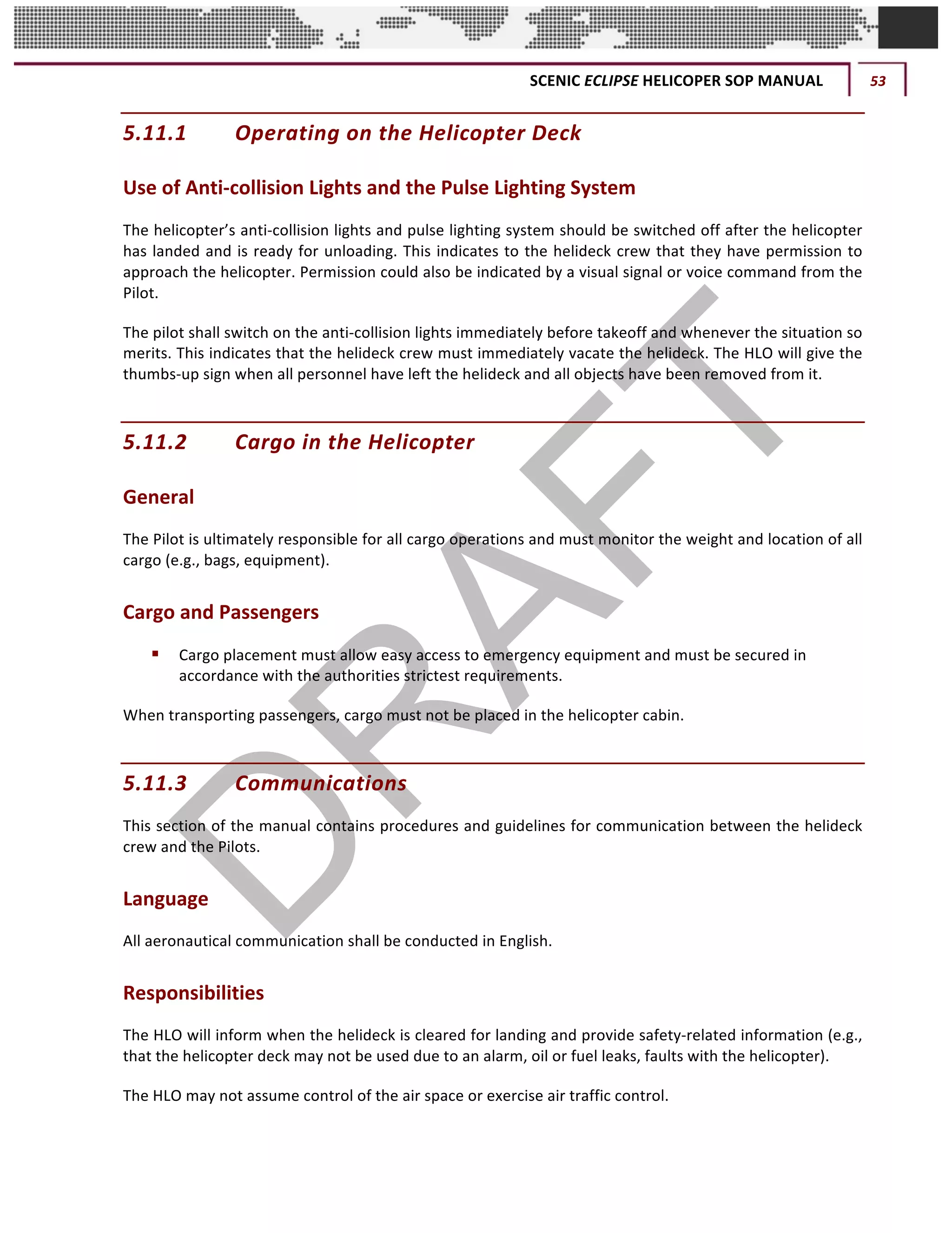 SCENIC	ECLIPSE	HELICOPER	SOP	MANUAL	 53	
©		QC	AVIATION	
5.11.1 Operating	on	the	Helicopter	Deck		
Use	of	Anti-collision	Lights	and	the	Pulse	Lighting	System	
The	helicopter’s	anti-collision	lights	and	pulse	lighting	system	should	be	switched	off	after	the	helicopter	
has	landed	and	is	ready	for	unloading.	This	indicates	to	the	helideck	crew	that	they	have	permission	to	
approach	the	helicopter.	Permission	could	also	be	indicated	by	a	visual	signal	or	voice	command	from	the	
Pilot.		
The	pilot	shall	switch	on	the	anti-collision	lights	immediately	before	takeoff	and	whenever	the	situation	so	
merits.	This	indicates	that	the	helideck	crew	must	immediately	vacate	the	helideck.	The	HLO	will	give	the	
thumbs-up	sign	when	all	personnel	have	left	the	helideck	and	all	objects	have	been	removed	from	it.		
5.11.2 Cargo	in	the	Helicopter		
General		
The	Pilot	is	ultimately	responsible	for	all	cargo	operations	and	must	monitor	the	weight	and	location	of	all	
cargo	(e.g.,	bags,	equipment).		
Cargo	and	Passengers		
§ Cargo	placement	must	allow	easy	access	to	emergency	equipment	and	must	be	secured	in	
accordance	with	the	authorities	strictest	requirements.	
When	transporting	passengers,	cargo	must	not	be	placed	in	the	helicopter	cabin.		
5.11.3 Communications		
This	section	of	the	manual	contains	procedures	and	guidelines	for	communication	between	the	helideck	
crew	and	the	Pilots.		
Language	
All	aeronautical	communication	shall	be	conducted	in	English.		
Responsibilities	
The	HLO	will	inform	when	the	helideck	is	cleared	for	landing	and	provide	safety-related	information	(e.g.,	
that	the	helicopter	deck	may	not	be	used	due	to	an	alarm,	oil	or	fuel	leaks,	faults	with	the	helicopter).		
The	HLO	may	not	assume	control	of	the	air	space	or	exercise	air	traffic	control.		
 