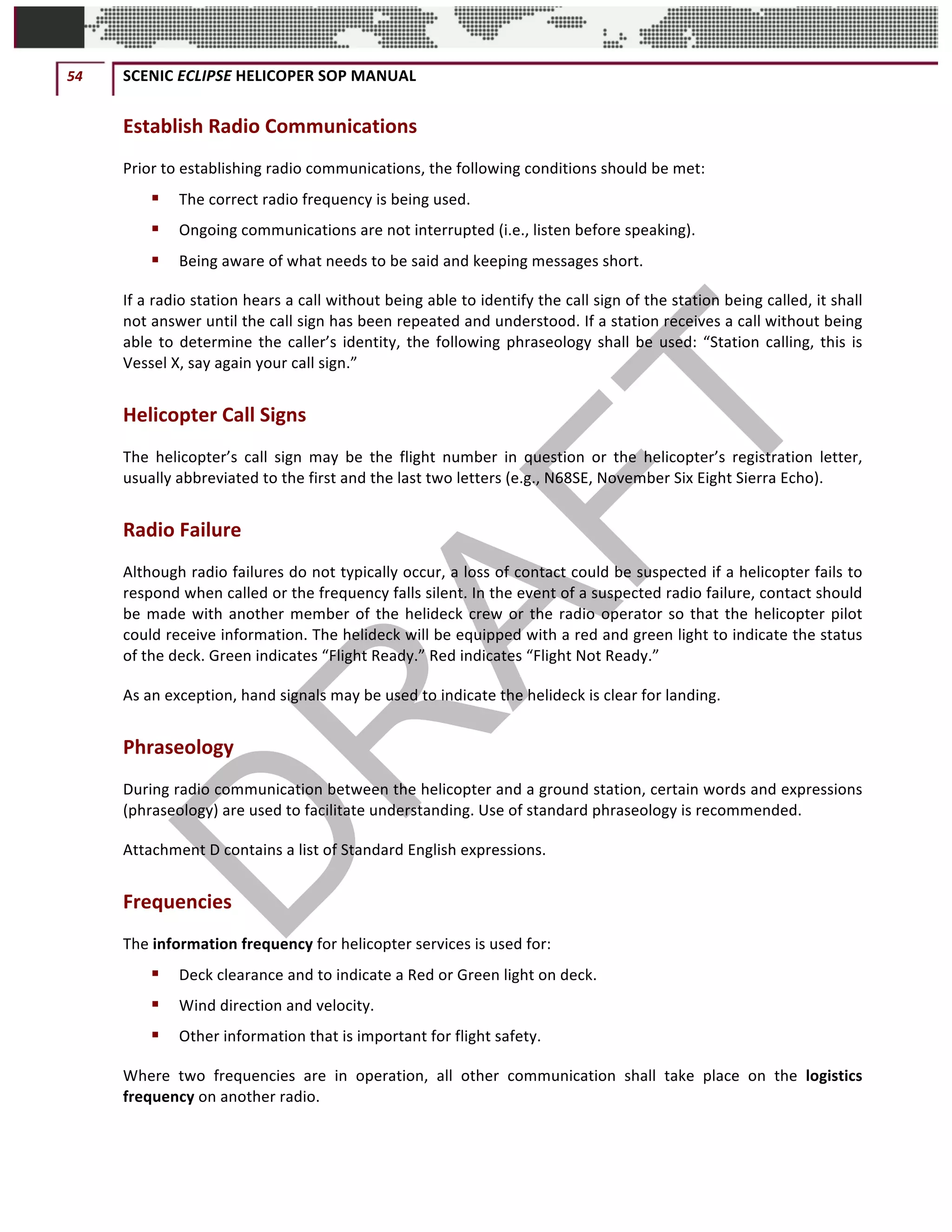 54	 SCENIC	ECLIPSE	HELICOPER	SOP	MANUAL		
©		QC	AVIATION	
Establish	Radio	Communications	
Prior	to	establishing	radio	communications,	the	following	conditions	should	be	met:		
§ The	correct	radio	frequency	is	being	used.		
§ Ongoing	communications	are	not	interrupted	(i.e.,	listen	before	speaking).	
§ Being	aware	of	what	needs	to	be	said	and	keeping	messages	short.	
If	a	radio	station	hears	a	call	without	being	able	to	identify	the	call	sign	of	the	station	being	called,	it	shall	
not	answer	until	the	call	sign	has	been	repeated	and	understood.	If	a	station	receives	a	call	without	being	
able	to	determine	the	caller’s	identity,	the	following	phraseology	shall	be	used:	“Station	calling,	this	is	
Vessel	X,	say	again	your	call	sign.”		
Helicopter	Call	Signs	
The	 helicopter’s	 call	 sign	 may	 be	 the	 flight	 number	 in	 question	 or	 the	 helicopter’s	 registration	 letter,	
usually	abbreviated	to	the	first	and	the	last	two	letters	(e.g.,	N68SE,	November	Six	Eight	Sierra	Echo).		
Radio	Failure	
Although	radio	failures	do	not	typically	occur,	a	loss	of	contact	could	be	suspected	if	a	helicopter	fails	to	
respond	when	called	or	the	frequency	falls	silent.	In	the	event	of	a	suspected	radio	failure,	contact	should	
be	made	with	another	member	of	the	helideck	crew	or	the	radio	operator	so	that	the	helicopter	pilot	
could	receive	information.	The	helideck	will	be	equipped	with	a	red	and	green	light	to	indicate	the	status	
of	the	deck.	Green	indicates	“Flight	Ready.”	Red	indicates	“Flight	Not	Ready.”	
As	an	exception,	hand	signals	may	be	used	to	indicate	the	helideck	is	clear	for	landing.		
Phraseology		
During	radio	communication	between	the	helicopter	and	a	ground	station,	certain	words	and	expressions	
(phraseology)	are	used	to	facilitate	understanding.	Use	of	standard	phraseology	is	recommended.		
Attachment	D	contains	a	list	of	Standard	English	expressions.		
Frequencies		
The	information	frequency	for	helicopter	services	is	used	for:		
§ Deck	clearance	and	to	indicate	a	Red	or	Green	light	on	deck.	
§ Wind	direction	and	velocity.	
§ Other	information	that	is	important	for	flight	safety.	
Where	 two	 frequencies	 are	 in	 operation,	 all	 other	 communication	 shall	 take	 place	 on	 the	 logistics	
frequency	on	another	radio.		
 