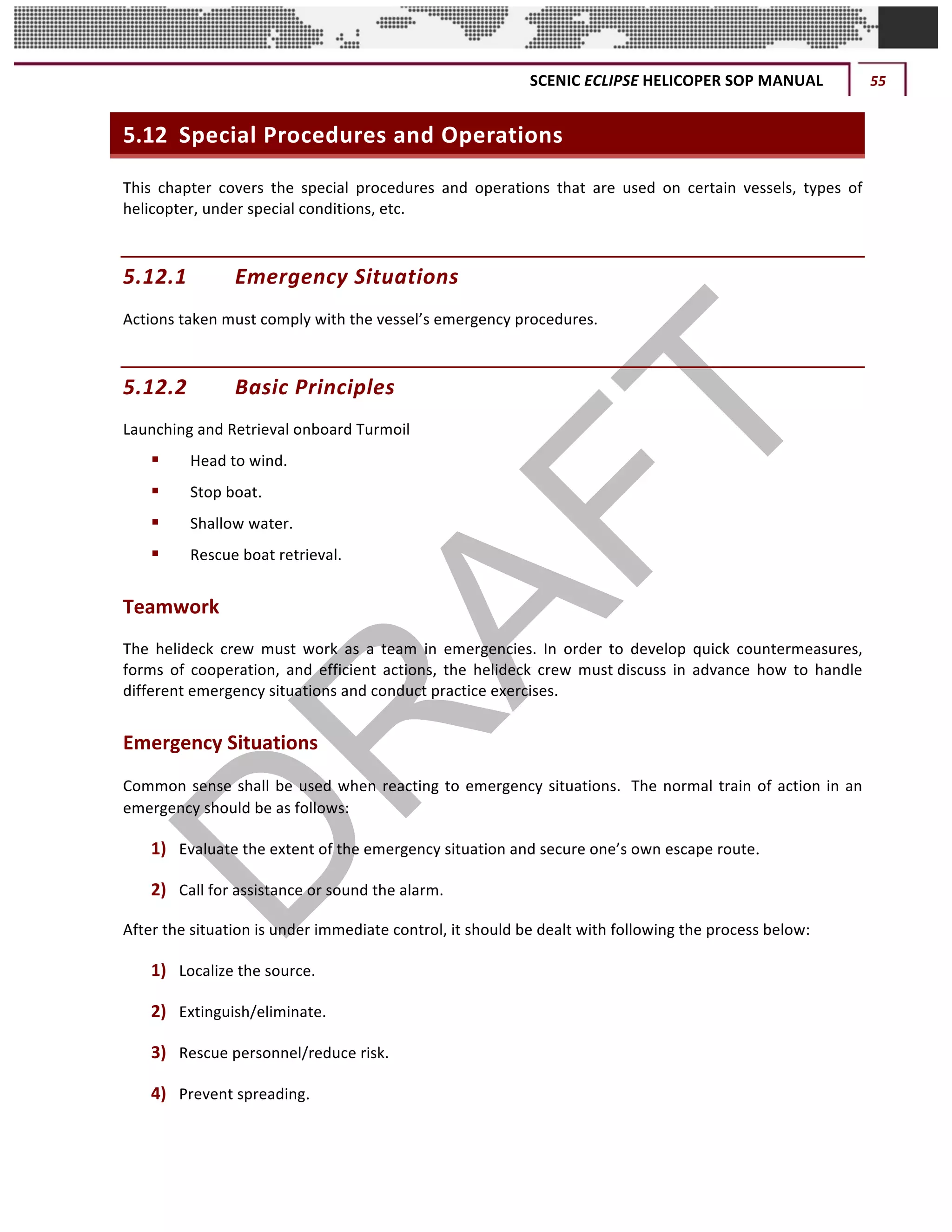 SCENIC	ECLIPSE	HELICOPER	SOP	MANUAL	 55	
©		QC	AVIATION	
5.12 Special	Procedures	and	Operations
This	 chapter	 covers	 the	 special	 procedures	 and	 operations	 that	 are	 used	 on	 certain	 vessels,	 types	 of	
helicopter,	under	special	conditions,	etc.	
5.12.1 Emergency	Situations	
Actions	taken	must	comply	with	the	vessel’s	emergency	procedures.	
5.12.2 Basic	Principles	
Launching	and	Retrieval	onboard	Turmoil	
§ Head	to	wind.	
§ Stop	boat.
§ Shallow	water.	
§ Rescue	boat	retrieval.	
Teamwork	
The	 helideck	 crew	 must	 work	 as	 a	 team	 in	 emergencies.	 In	 order	 to	 develop	 quick	 countermeasures,	
forms	 of	 cooperation,	 and	 efficient	 actions,	 the	 helideck	 crew	 must	discuss	 in	 advance	 how	 to	 handle	
different	emergency	situations	and	conduct	practice	exercises.	
Emergency	Situations	
Common	sense	shall	be	used	when	reacting	to	emergency	situations.	 The	normal	train	of	action	in	an	
emergency	should	be	as	follows:	
1) Evaluate	the	extent	of	the	emergency	situation	and	secure	one’s	own	escape	route.
2) Call	for	assistance	or	sound	the	alarm.	
After	the	situation	is	under	immediate	control,	it	should	be	dealt	with	following	the	process	below:	
1) Localize	the	source.	
2) Extinguish/eliminate.	
3) Rescue	personnel/reduce	risk.	
4) Prevent	spreading.
 