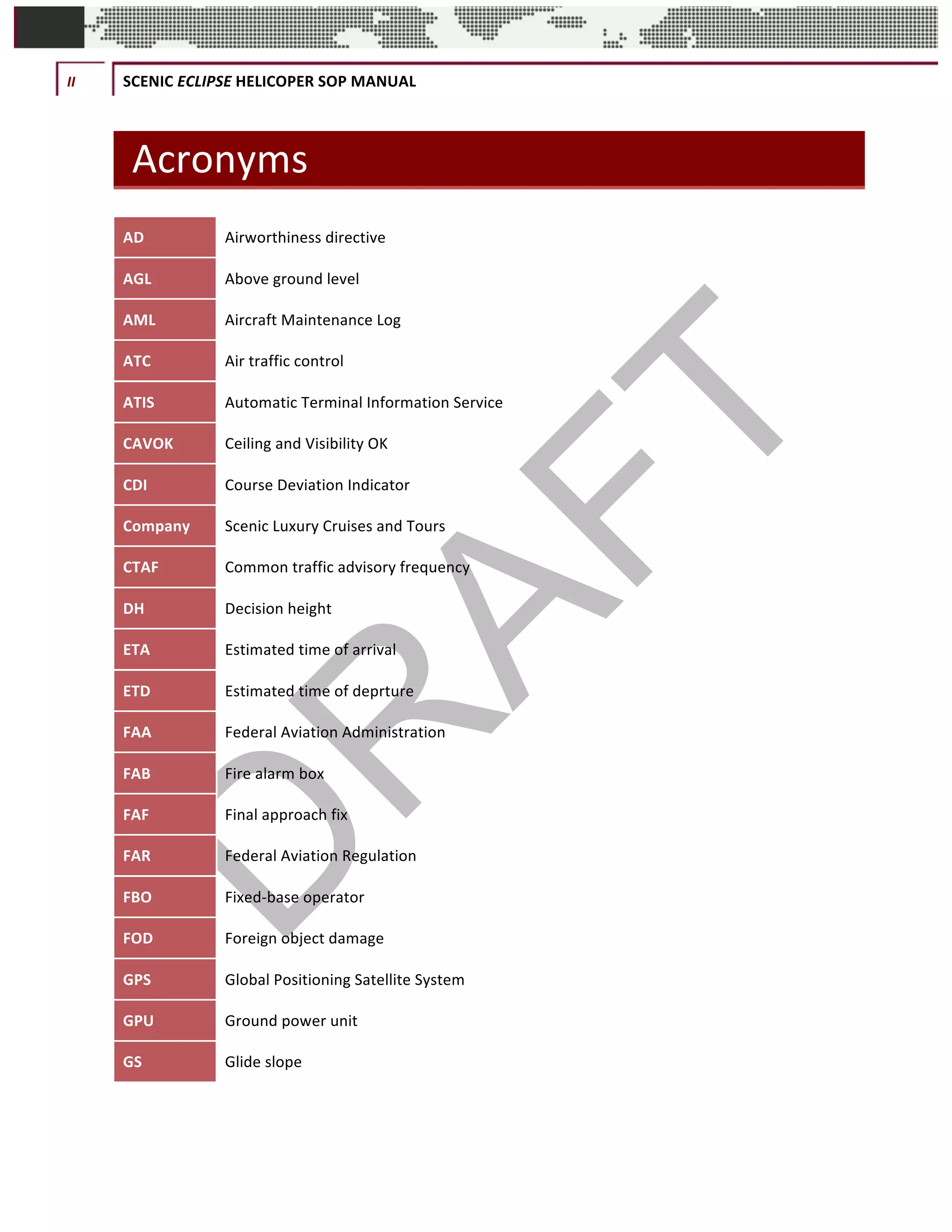 II	 SCENIC	ECLIPSE	HELICOPER	SOP	MANUAL	
©		QC	AVIATION	
Acronyms	
AD	 Airworthiness	directive	
AGL	 Above	ground	level	
AML	 Aircraft	Maintenance	Log	
ATC	 Air	traffic	control	
ATIS	 Automatic	Terminal	Information	Service	
CAVOK	 Ceiling	and	Visibility	OK	
CDI	 Course	Deviation	Indicator	
Company	 Scenic	Luxury	Cruises	and	Tours	
CTAF	 Common	traffic	advisory	frequency	
DH	 Decision	height		
ETA	 Estimated	time	of	arrival	
ETD	 Estimated	time	of	deprture	
FAA	 Federal	Aviation	Administration	
FAB	 Fire	alarm	box	
FAF	 Final	approach	fix	
FAR	 Federal	Aviation	Regulation	
FBO	 Fixed-base	operator	
FOD	 Foreign	object	damage	
GPS	 Global	Positioning	Satellite	System	
GPU	 Ground	power	unit	
GS	 Glide	slope	
 