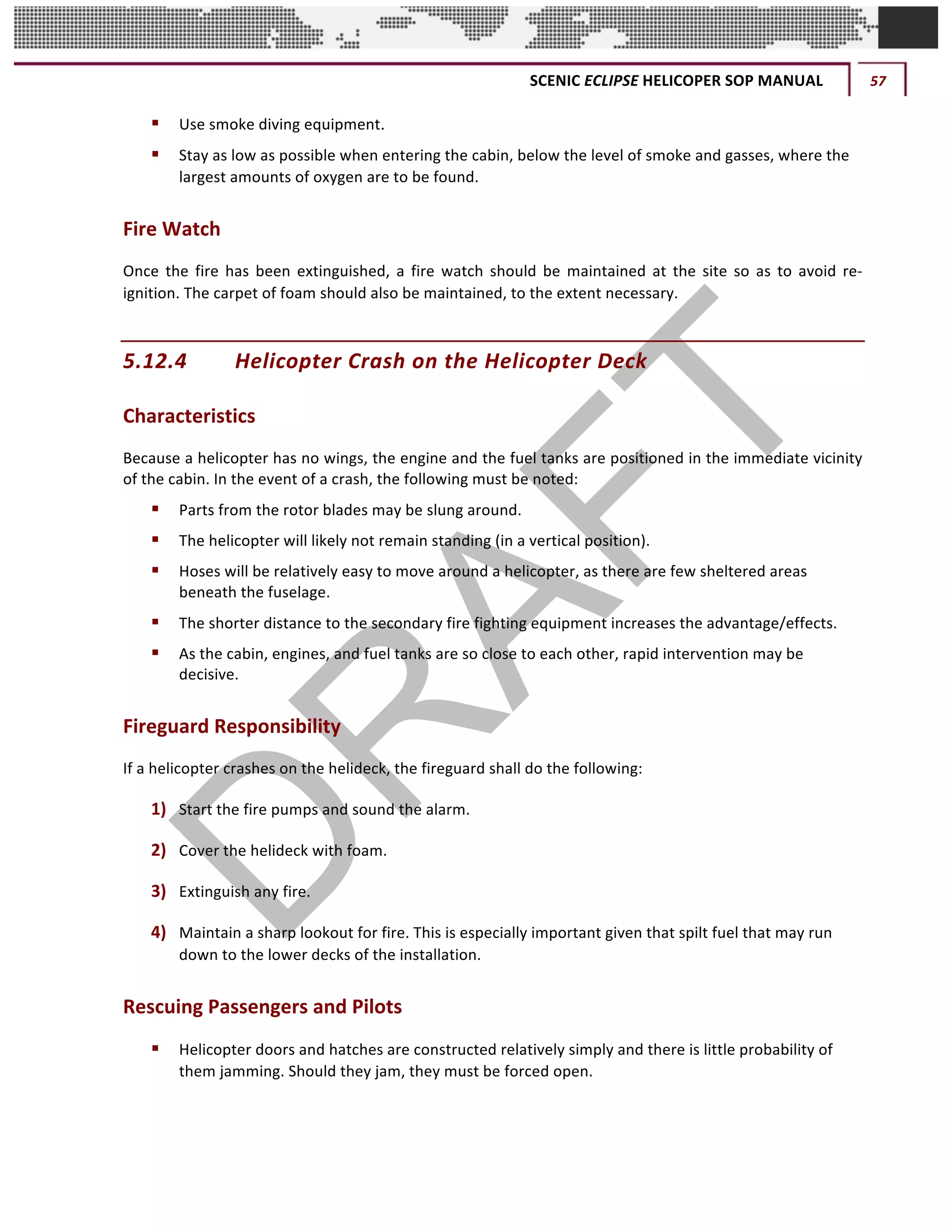 SCENIC	ECLIPSE	HELICOPER	SOP	MANUAL	 57	
©		QC	AVIATION	
§ Use	smoke	diving	equipment.
§ Stay	as	low	as	possible	when	entering	the	cabin,	below	the	level	of	smoke	and	gasses,	where	the	
largest	amounts	of	oxygen	are	to	be	found.	
Fire	Watch	
Once	 the	 fire	 has	 been	 extinguished,	 a	 fire	 watch	 should	 be	 maintained	 at	 the	 site	 so	 as	 to	 avoid	 re-
ignition.	The	carpet	of	foam	should	also	be	maintained,	to	the	extent	necessary.	
5.12.4 Helicopter	Crash	on	the	Helicopter	Deck	
Characteristics
Because	a	helicopter	has	no	wings,	the	engine	and	the	fuel	tanks	are	positioned	in	the	immediate	vicinity	
of	the	cabin.	In	the	event	of	a	crash,	the	following	must	be	noted:	
§ Parts	from	the	rotor	blades	may	be	slung	around.	
§ The	helicopter	will	likely	not	remain	standing	(in	a	vertical	position).	
§ Hoses	will	be	relatively	easy	to	move	around	a	helicopter,	as	there	are	few	sheltered	areas	
beneath	the	fuselage.	
§ The	shorter	distance	to	the	secondary	fire	fighting	equipment	increases	the	advantage/effects.	
§ As	the	cabin,	engines,	and	fuel	tanks	are	so	close	to	each	other,	rapid	intervention	may	be	
decisive.	
Fireguard	Responsibility
If	a	helicopter	crashes	on	the	helideck,	the	fireguard	shall	do	the	following:	
1) Start	the	fire	pumps	and	sound	the	alarm.	
2) Cover	the	helideck	with	foam.	
3) Extinguish	any	fire.	 	
4) Maintain	a	sharp	lookout	for	fire.	This	is	especially	important	given	that	spilt	fuel	that	may	run	
down	to	the	lower	decks	of	the	installation.	
Rescuing	Passengers	and	Pilots	
§ Helicopter	doors	and	hatches	are	constructed	relatively	simply	and	there	is	little	probability	of	
them	jamming.	Should	they	jam,	they	must	be	forced	open.	
 
