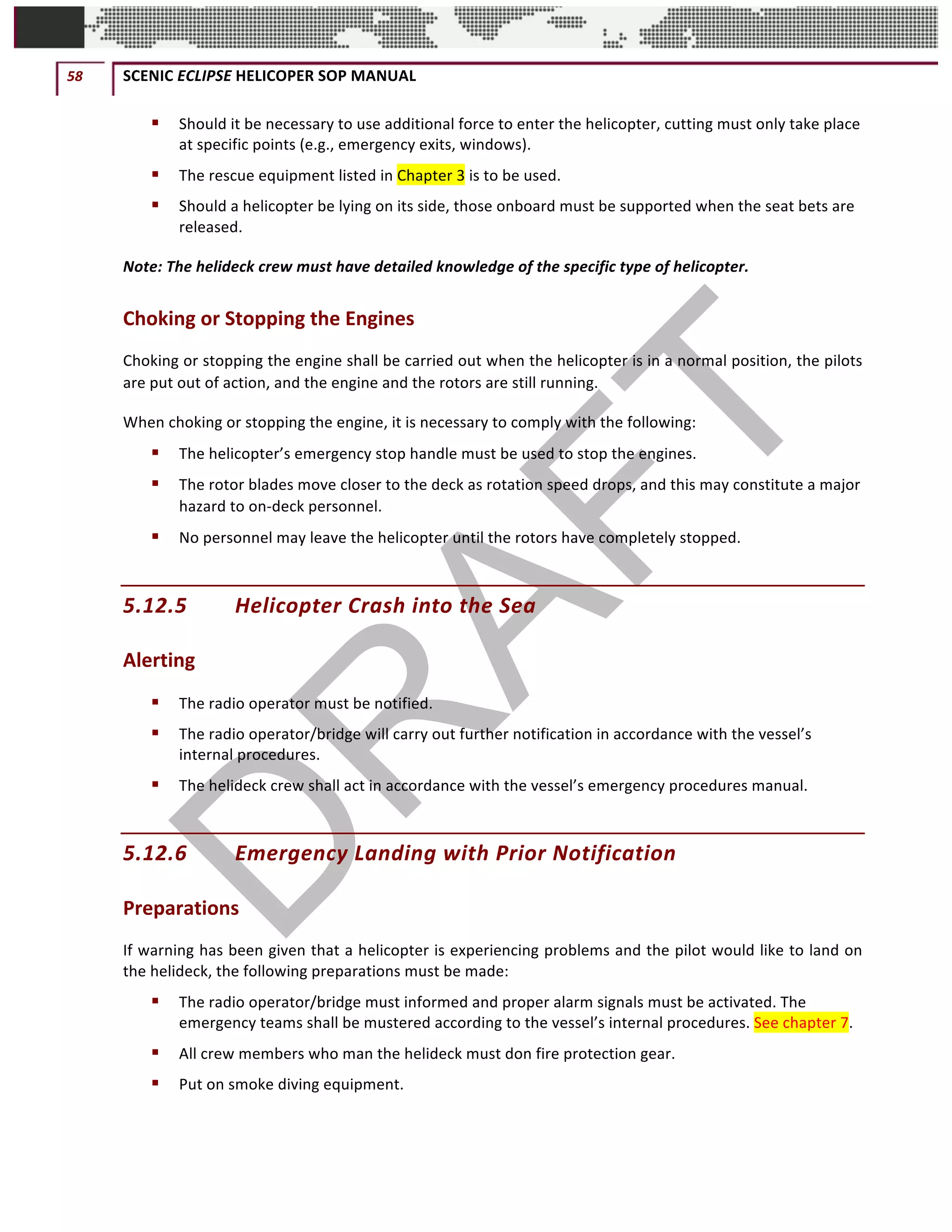58	 SCENIC	ECLIPSE	HELICOPER	SOP	MANUAL		
©		QC	AVIATION	
§ Should	it	be	necessary	to	use	additional	force	to	enter	the	helicopter,	cutting	must	only	take	place	
at	specific	points	(e.g.,	emergency	exits,	windows).	
§ The	rescue	equipment	listed	in	Chapter	3	is	to	be	used.	
§ Should	a	helicopter	be	lying	on	its	side,	those	onboard	must	be	supported	when	the	seat	bets	are	
released.	
Note:	The	helideck	crew	must	have	detailed	knowledge	of	the	specific	type	of	helicopter.		
Choking	or	Stopping	the	Engines
Choking	or	stopping	the	engine	shall	be	carried	out	when	the	helicopter	is	in	a	normal	position,	the	pilots	
are	put	out	of	action,	and	the	engine	and	the	rotors	are	still	running.
When	choking	or	stopping	the	engine,	it	is	necessary	to	comply	with	the	following:	
§ The	helicopter’s	emergency	stop	handle	must	be	used	to	stop	the	engines.	 	
§ The	rotor	blades	move	closer	to	the	deck	as	rotation	speed	drops,	and	this	may	constitute	a	major	
hazard	to	on-deck	personnel.	
§ No	personnel	may	leave	the	helicopter	until	the	rotors	have	completely	stopped.	
5.12.5 Helicopter	Crash	into	the	Sea	
Alerting	
§ The	radio	operator	must	be	notified.	
§ The	radio	operator/bridge	will	carry	out	further	notification	in	accordance	with	the	vessel’s	
internal	procedures.	
§ The	helideck	crew	shall	act	in	accordance	with	the	vessel’s	emergency	procedures	manual.	
5.12.6 Emergency	Landing	with	Prior	Notification	
Preparations	
If	warning	has	been	given	that	a	helicopter	is	experiencing	problems	and	the	pilot	would	like	to	land	on	
the	helideck,	the	following	preparations	must	be	made:	
§ The	radio	operator/bridge	must	informed	and	proper	alarm	signals	must	be	activated.	The	
emergency	teams	shall	be	mustered	according	to	the	vessel’s	internal	procedures.	See	chapter	7.	
§ All	crew	members	who	man	the	helideck	must	don	fire	protection	gear.	
§ Put	on	smoke	diving	equipment.	
 