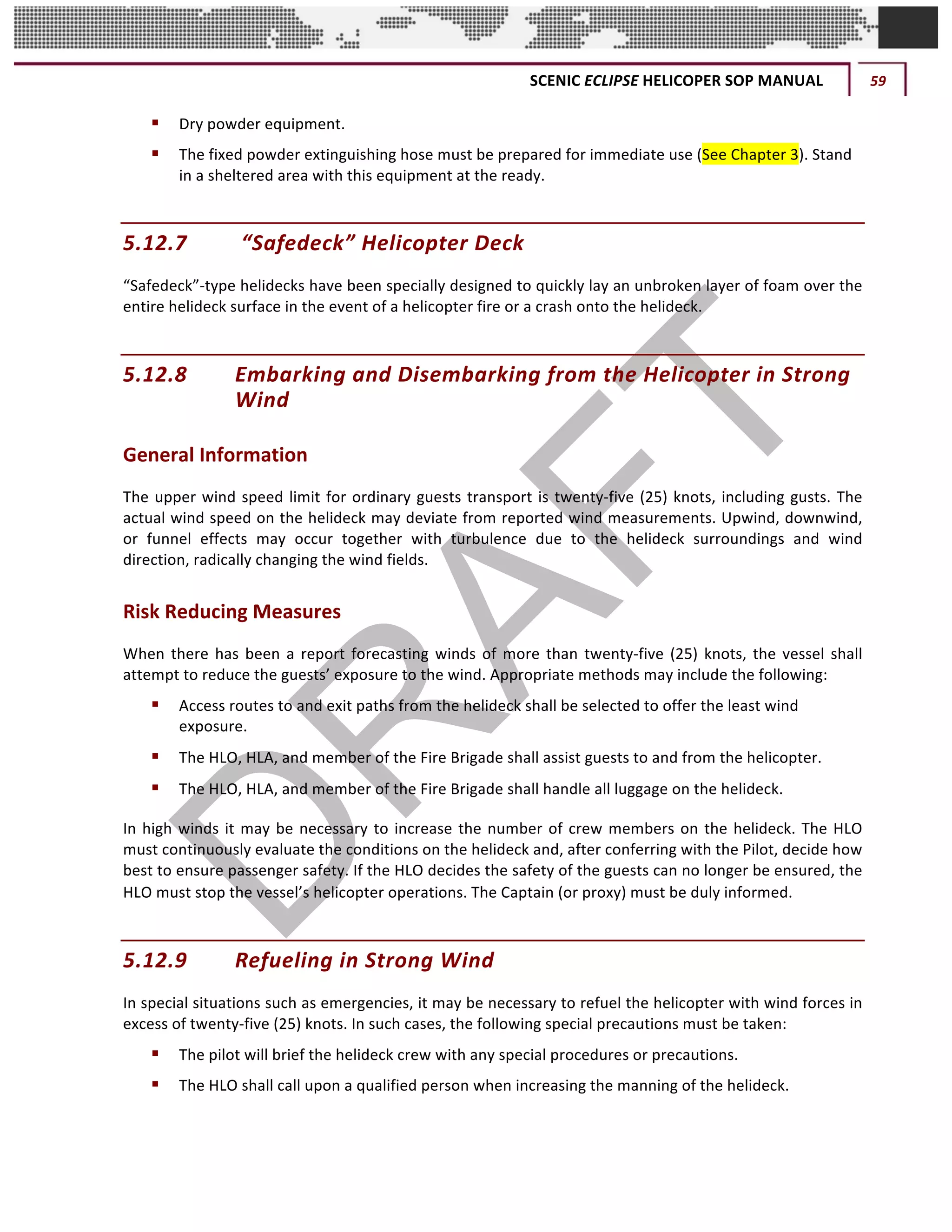 SCENIC	ECLIPSE	HELICOPER	SOP	MANUAL	 59	
©		QC	AVIATION	
§ Dry	powder	equipment.
§ The	fixed	powder	extinguishing	hose	must	be	prepared	for	immediate	use	(See	Chapter	3).	Stand	
in	a	sheltered	area	with	this	equipment	at	the	ready.	
5.12.7 	“Safedeck”	Helicopter	Deck
“Safedeck”-type	helidecks	have	been	specially	designed	to	quickly	lay	an	unbroken	layer	of	foam	over	the	
entire	helideck	surface	in	the	event	of	a	helicopter	fire	or	a	crash	onto	the	helideck.	
5.12.8 Embarking	and	Disembarking	from	the	Helicopter	in	Strong	
Wind	
General	Information	
The	upper	wind	speed	limit	for	ordinary	guests	transport	is	twenty-five	(25)	knots,	including	gusts.	The	
actual	wind	speed	on	the	helideck	may	deviate	from	reported	wind	measurements.	Upwind,	downwind,	
or	 funnel	 effects	 may	 occur	 together	 with	 turbulence	 due	 to	 the	 helideck	 surroundings	 and	 wind	
direction,	radically	changing	the	wind	fields.		
Risk	Reducing	Measures	
When	there	has	been	a	report	forecasting	winds	of	more	than	twenty-five	(25)	knots,	the	vessel	shall	
attempt	to	reduce	the	guests’	exposure	to	the	wind.	Appropriate	methods	may	include	the	following:	
§ Access	routes	to	and	exit	paths	from	the	helideck	shall	be	selected	to	offer	the	least	wind	
exposure.	
§ The	HLO,	HLA,	and	member	of	the	Fire	Brigade	shall	assist	guests	to	and	from	the	helicopter.	
§ The	HLO,	HLA,	and	member	of	the	Fire	Brigade	shall	handle	all	luggage	on	the	helideck.	
In	high	winds	it	may	be	necessary	to	increase	the	number	of	crew	members	on	the	helideck.	The	HLO	
must	continuously	evaluate	the	conditions	on	the	helideck	and,	after	conferring	with	the	Pilot,	decide	how	
best	to	ensure	passenger	safety.	If	the	HLO	decides	the	safety	of	the	guests	can	no	longer	be	ensured,	the	
HLO	must	stop	the	vessel’s	helicopter	operations.	The	Captain	(or	proxy)	must	be	duly	informed.	
5.12.9 Refueling	in	Strong	Wind	
In	special	situations	such	as	emergencies,	it	may	be	necessary	to	refuel	the	helicopter	with	wind	forces	in	
excess	of	twenty-five	(25)	knots.	In	such	cases,	the	following	special	precautions	must	be	taken:	
§ The	pilot	will	brief	the	helideck	crew	with	any	special	procedures	or	precautions.	
§ The	HLO	shall	call	upon	a	qualified	person	when	increasing	the	manning	of	the	helideck.		
 