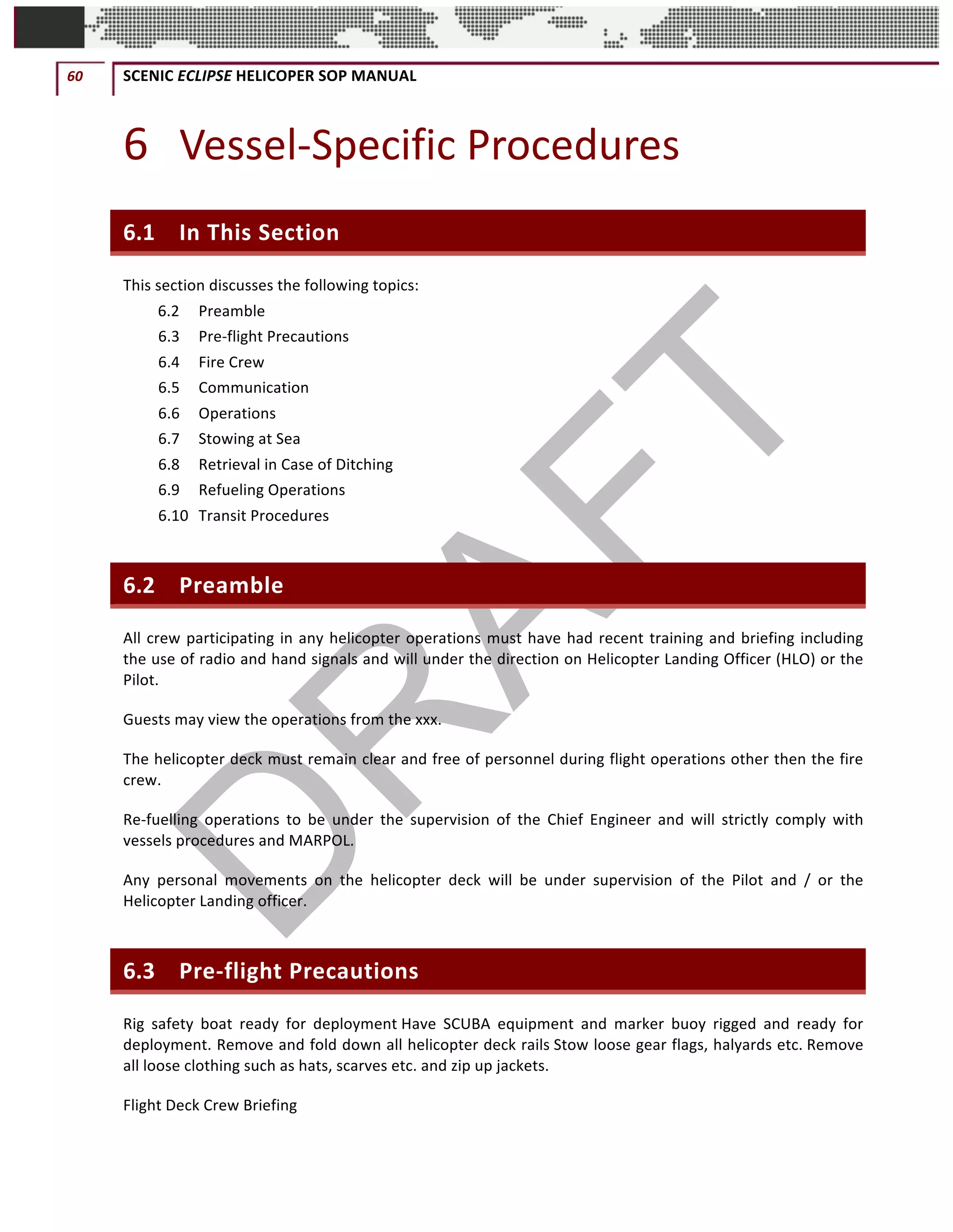 60	 SCENIC	ECLIPSE	HELICOPER	SOP	MANUAL		
©		QC	AVIATION	
6 Vessel-Specific	Procedures	
6.1 In	This	Section	
This	section	discusses	the	following	topics:	
6.2	 Preamble	
6.3	 Pre-flight	Precautions	
6.4	 Fire	Crew	
6.5	 Communication	
6.6	 Operations	
6.7	 Stowing	at	Sea	
6.8	 Retrieval	in	Case	of	Ditching	
6.9	 Refueling	Operations	
6.10	 Transit	Procedures	
6.2 Preamble		
All	crew	participating	in	any	helicopter	operations	must	have	had	recent	training	and	briefing	including	
the	use	of	radio	and	hand	signals	and	will	under	the	direction	on	Helicopter	Landing	Officer	(HLO)	or	the	
Pilot.	
Guests	may	view	the	operations	from	the	xxx.	
The	helicopter	deck	must	remain	clear	and	free	of	personnel	during	flight	operations	other	then	the	fire	
crew.	
Re-fuelling	 operations	 to	 be	 under	 the	 supervision	 of	 the	 Chief	 Engineer	 and	 will	 strictly	 comply	 with	
vessels	procedures	and	MARPOL.	
Any	 personal	 movements	 on	 the	 helicopter	 deck	 will	 be	 under	 supervision	 of	 the	 Pilot	 and	 /	 or	 the	
Helicopter	Landing	officer.	
6.3 Pre-flight	Precautions	
Rig	 safety	 boat	 ready	 for	 deployment	Have	 SCUBA	 equipment	 and	 marker	 buoy	 rigged	 and	 ready	 for	
deployment.	Remove	and	fold	down	all	helicopter	deck	rails	Stow	loose	gear	flags,	halyards	etc.	Remove	
all	loose	clothing	such	as	hats,	scarves	etc.	and	zip	up	jackets.		
Flight	Deck	Crew	Briefing		
 