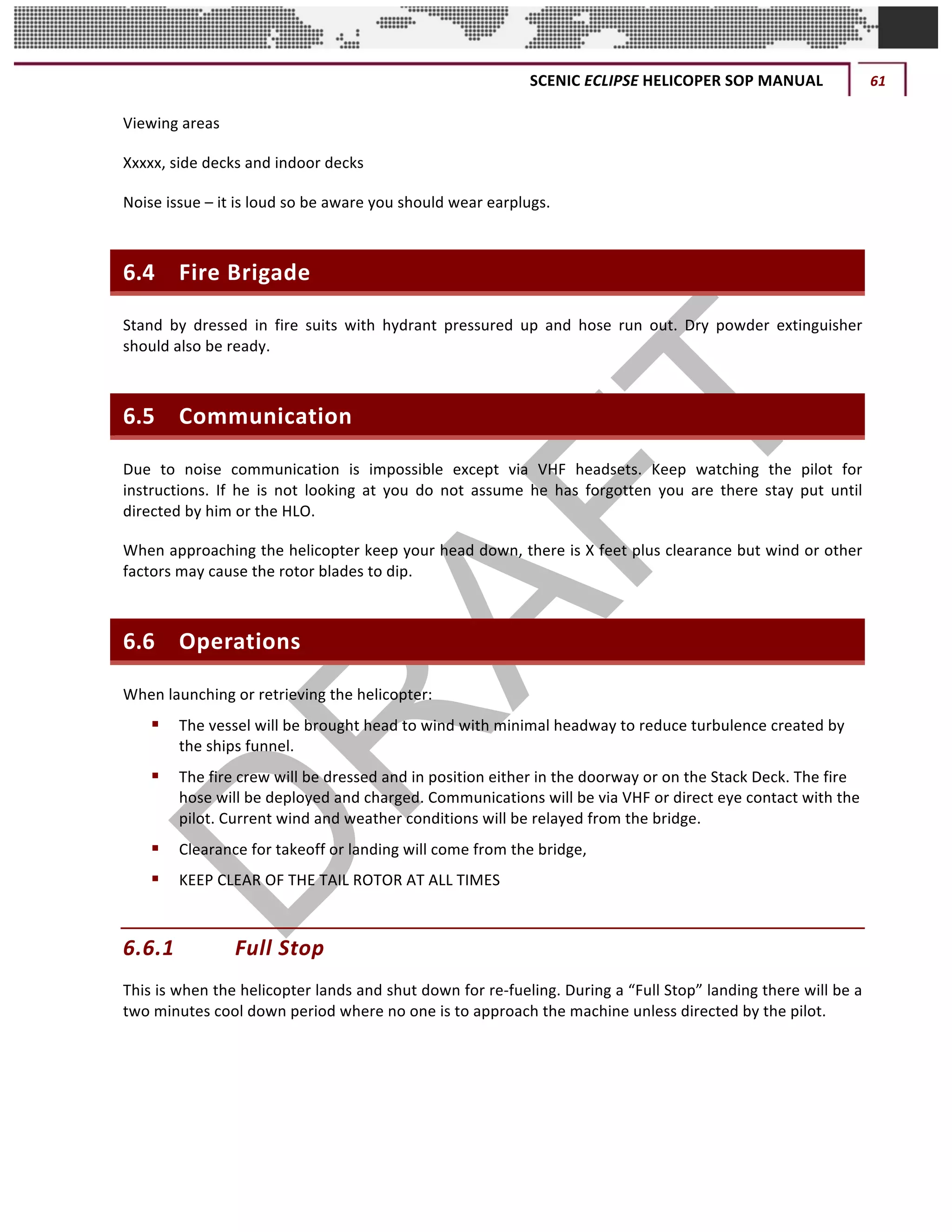 SCENIC	ECLIPSE	HELICOPER	SOP	MANUAL	 61	
©		QC	AVIATION	
Viewing	areas		
Xxxxx,	side	decks	and	indoor	decks		
Noise	issue	–	it	is	loud	so	be	aware	you	should	wear	earplugs.		
6.4 Fire	Brigade
Stand	 by	 dressed	 in	 fire	 suits	 with	 hydrant	 pressured	 up	 and	 hose	 run	 out.	 Dry	 powder	 extinguisher	
should	also	be	ready.		
6.5 Communication	
Due	 to	 noise	 communication	 is	 impossible	 except	 via	 VHF	 headsets.	 Keep	 watching	 the	 pilot	 for	
instructions.	 If	 he	 is	 not	 looking	 at	 you	 do	 not	 assume	 he	 has	 forgotten	 you	 are	 there	 stay	 put	 until	
directed	by	him	or	the	HLO.	
When	approaching	the	helicopter	keep	your	head	down,	there	is	X	feet	plus	clearance	but	wind	or	other	
factors	may	cause	the	rotor	blades	to	dip.	
6.6 Operations	
When	launching	or	retrieving	the	helicopter:
§ The	vessel	will	be	brought	head	to	wind	with	minimal	headway	to	reduce	turbulence	created	by	
the	ships	funnel.	
§ The	fire	crew	will	be	dressed	and	in	position	either	in	the	doorway	or	on	the	Stack	Deck.	The	fire	
hose	will	be	deployed	and	charged.	Communications	will	be	via	VHF	or	direct	eye	contact	with	the	
pilot.	Current	wind	and	weather	conditions	will	be	relayed	from	the	bridge.	
§ Clearance	for	takeoff	or	landing	will	come	from	the	bridge,	
§ KEEP	CLEAR	OF	THE	TAIL	ROTOR	AT	ALL	TIMES	
6.6.1 Full	Stop	
This	is	when	the	helicopter	lands	and	shut	down	for	re-fueling.	During	a	“Full	Stop”	landing	there	will	be	a	
two	minutes	cool	down	period	where	no	one	is	to	approach	the	machine	unless	directed	by	the	pilot.	
 